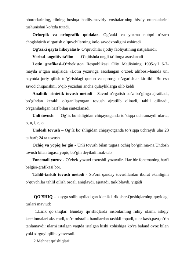 oborotlarining, tilning boshqa  badiiy-tasviriy  vositalarining hissiy  ottenkalarini
tushunishni ko’zda tutadi.
Orfoepik  va  orfografik  qoidalar-  Og’zaki  va  yozma  nutqni  o’zaro
chogíshtirib o’rgatish o’quvchilarning imlo savodxonligini oshiradi
Og’zaki qayta hikoyalash- O’quvchilar ijodiy faoliyatining natijalaridir
Verbal-kognitiv ta’lim
-O’qitishda ongli ta’limga asoslanadi
Lotin  grafikasi-O’zbekiston  Respublikasi  Oliy  Majlisining  1995-yil  6-7-
mayda o’tgan majlisida «Lotin yozuviga asoslangan o’zbek alifbosi»hamda uni
hayotda joriy qilish to’g’risidagi qonun va qarorga o’zgarishlar kiritildi. Bu esa
savod chiqarishni, o’qib yozishni ancha qulayliklarga olib keldi
Analitik- sintetik tovush metodi -  Savod o’rgatish so’z bo’gínga ajratiladi,
bo’gíndan  kerakli  o’rganilayotgan  tovush  ajratilib  olinadi,  tahlil  qilinadi,
o’rganiladigan harf bilan sintezlanadi
Unli tovush
- Og’íz bo’shligídan chiqayotganda to’siqqa uchramaydi ular:a,
o, u, i, e, o
Undosh tovush – Og’íz bo’shligídan chiqayotganda to’siqqa uchraydi ular:23
ta harf; 24 ta tovush
Ochiq va yopiq bo’gín - Unli tovush bilan tugasa ochiq bo’gín:ma-na.Undosh
tovush bilan tugasa yopiq bo’gín deyiladi:mak-tab
Fonemali yozuv - O’zbek yozuvi tovushli yozuvdir. Har bir fonemaning harfi
belgisi-grafikasi bor.
Tahlil-tarkib tovush metodi -  So’zni qanday tovushlardan iborat ekanligini
o’quvchilar tahlil qilish orqali aniqlaydi, ajratadi, tarkiblaydi, yigádi
 QO’SHIQ – kuyga solib aytiladigan kichik lirik sher.Qoshiqlarning quyidagi
turlari mavjud:
 1.Lirik  qo’shiqlar.  Bunday  qo’shiqlarda  insonlarning  ruhiy  olami,  ishqiy
kechinmalari aks etadi, to’rt misralik bandlardan tashkil topadi, ular kasb,payt,o’rin
tanlamaydi: ularni istalgan vaqtda istalgan kishi xohishiga ko’ra baland ovoz bilan
yoki xirgoyi qilib aytaveradi.
 2.Mehnat qo’shiqlari: 
