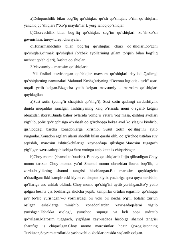 a)Dehqonchilik bilan bog’liq qo’shiqlar: qo’sh qo’shiqlar, o’rim qo’shiqlari,
yanchiq qo’shiqlari (“Xo’p mayda”lar ), yorg’ichoq qo’shiqlar
b)Chorvachilik  bilan  bog’liq  qo’shiqlar:  sog’im  qo’shiqlari:  xo’sh-xo’sh
govmishim, turey-turey, churiyalar.
c)Hunarmandchilik  bilan  bog’liq  qo’shiqlar:  charx  qo’shiqlari,bo’zchi
qo’shiqlari,o’rmak  qo’shiqlari  (o’zbek  ayollarining gilam  to’qish  bilan bog’liq
mehnat qo’shiqlari), kashta qo’shiqlari
3.Mavsumiy – marosim qo’shiqlari:
 Yil  fasllari  tasvirlangan  qo’shiqlar  mavsum  qo’shiqlari  deyiladi.Qadimgi
qo’shiqlarning namunalari Mahmud Koshg’ariyning “Devonu lug’otit - turk” asari
orqali  yetib  kelgan.Bizgacha  yetib  kelgan  mavsumiy  –  marosim  qo’shiqlari
quyidagilar: 
a)Sust xotin (yomg’ir chaqirish qo’shig’i). Sust xotin qadimgi zardushtiylik
dinida  muqaddas  sanalgan  Tishtiriyaning  xalq  o’rtasida  nomi  o’zgarib  ketgan
obrazidan iborat.Bunda bahor oylarida yomg’ir yetarli yog’masa, qishloq ayollari
yig’ilib, poliz qo’riqchisiga o’xshash qo’g’irchoqqa keksa ayol ko’ylagini kiydirib,
qishloqdagi  barcha  xonadonlarga  kirishib,  Susut  xotin  qo’shig’ini  aytib
yurganlar.Xonadon egalari ularni shodlik bilan qarshi olib, qo’g’irchoq ustidan suv
sepishib,  marosim  ishtirokchilariga  xayr-sadaqa  qilishgna.Marosim  tugagach
yig’ilgan xayr-sadaqa hisobiga Sust xotinga atab katta is chiqarishgan.
b)Choy momo (shamol to’xtatish). Bunday qo’shiqlarda iltijo qilinadigan Choy
momo tarixan Chuy  momo,  ya’ni  Shamol  momo obrazidan  iborat  bop’lib,  u
zardushtiylikning  shamol  tangrisi  hisoblangan.Bu  marosim  quyidagicha
o’tkazilgan: ikki kampir eski kiyim va chopon kiyib, yuzlariga qora quya surtishib,
qo’llariga aso ushlab oldinda Choy momo qo’shig’ini aytib yurishgan.Bo’y yetib
qolgan beshta qiz boshlariga sholcha yopib, kampirlar ortidan ergashib, qo’shiqqa
jo’r  bo’lib yurishgan.7-8 yoshlardagi  bir  yoki  bir  necha o’g’il  bolalar  xurjun
osilgan  eshaklarga  minishib,  xonadonlardan  xayr-sadaqalarni  yig’ib
yurishgan.Eshakka  o’qlog’,  yumshoq  supurgi  va  keli  sopi  sudratib
qo’yilgan.Marosim  tugagach,  yig’ilgan  xayr-sadaqa  hisobiga  shamol  tangrisi
sharafiga  is  chiqarilgan.Choy  momo  marosimlari  hozir  Qozog’istonning
Turkiston,Sayram atroflarida yashovchi o’zbeklar orasida saqlanib qolgan.
