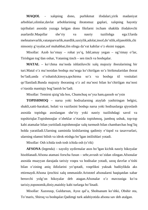 MAQOL 
-  xalqning  dono,  purhikmat  ifodalari,yirik  madaniyat
arboblari,olimlar,davlat  arboblarining  ibratomuz  gaplari,  xalqning  hayotiy
tajribalari  asosida  yuzaga  kelgan  dono  fikrlarni  ixcham  shaklda  ifodalovchi
asarlardir.Maqollar
 
she’riy
 
va
 
nasriy
 
tuzilishga
 
ega.Ularda
mehnatsevarlik,vatanparvarlik,mardlik,saxiylik,adolat,insof,do’stlik,olijanoblik,chi
ninsoniy g’oyalar,sof muhabbat,ilm olisga da’vat kabilar o’z eksini topgan.
Misollar: Azob ko’rmay – rohat yo’q, Ishl;amay yegan – og’rimay o’lar,
Tirishgan tog’dan oshar, Vataning tinch – sen tinch va boshqalar.
MATAL –  ko’chma  ma’noda  ishlatiluvchi  xalq  majoziy  iboralarining  bir
turi.Matal o’z ma’nosidan boshqa ma’noga ko’chirilgan so’z birikmalaridan iborat
bo’ladi,unda  o’xshatish,kinoya,qochirma  so’z  va  boshqa  til  vositalari
qo’llaniladi.Bunda majoziy iboraning o’z asl ma’nosi bilan ko’chirilgan ma’nosi
o’rtasida mantiqiy bog’lanish bo’ladi.
Misollar: Temirni qizig’ida bos, Chumchuq so’ysa ham,qassob so’ysin
TOPISHMOQ –  narsa  yoki  hodisalarning  ataylab  yashiringan  belgisi,
shakli,xatti-harakati, holati va vazifasini boshqa narsa yoki hodisaslarga qiyoslash
asosida  topishga  asoslangan  she’riy  yoki  nasriy  tuzilishdagi  savol  va
topshiriqlar.Topishmoqlar o’zbeklar o’rtasida topishmoq, jumboq ushuk, top-top
kabi atamalar bilan yuritiladi.topishmoqlar xalq turmush bilan chambarchas bog’liq
holda yaratiladi.Ularning zaminida kishilarning qadimiy e’tiqod va tasavvurlari,
ularning olamni bilish va idrok etishga bo’lgan intilishlari yotadi.
Misollar: Osh ichida tosh tosh ichida osh (o’rik)
AFSONA (legenda) – xayoliy uydirmalar asos bo’lgan kichik nasriy hikoyalar
hisoblanadi.Afsona atamasi forscha fusun – sehr,avrash so’zidan olingan.Afsonalar
asosida muayyan darajada tarixiy voqea va hodisalar yotadi, uzoq davrlar o’tishi
bilan  o’zining  aniq  ildizlarini  yo’qotadi,  voqelikni  yuksak  badiiylikda  aks
ettirmaydi.Afsona ijrochisi xalq ommasidir.Aristotel afsonalarni haqiqatdan xabar
beruvchi  yolg’on  hikoyalar  deb  atagan.Afsonalar  o’z  mavzusiga  ko’ra
tarixiy,toponomik,diniy,maishiy kabi turlarga bo’linadi.
Misollar: Xazorasp, Guldursun, Ayoz qal’a, Shohsanam ko’shki, Obshir ota,
To’maris, Shiroq va boshqalar.Qadimgi turk adabiyotida afsona sav deb atalgan.
