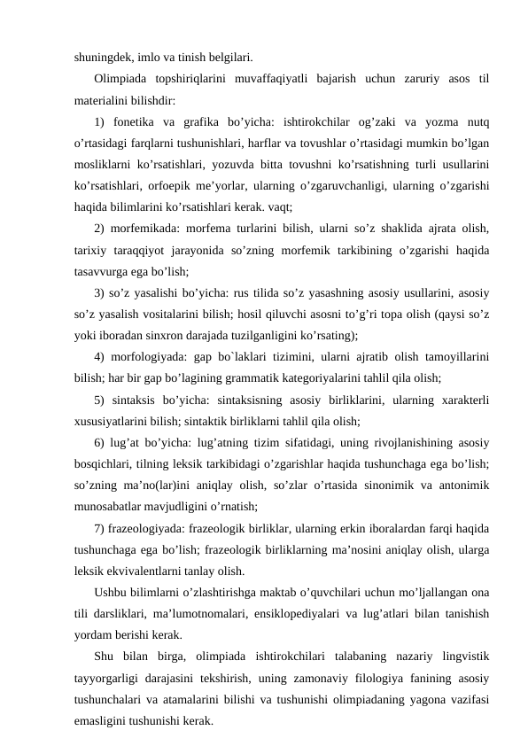 shuningdek, imlo va tinish belgilari.
Olimpiada  topshiriqlarini  muvaffaqiyatli  bajarish  uchun  zaruriy  asos  til
materialini bilishdir:
1)  fonetika  va  grafika  bo’yicha:  ishtirokchilar  og’zaki  va  yozma  nutq
o’rtasidagi farqlarni tushunishlari, harflar va tovushlar o’rtasidagi mumkin bo’lgan
mosliklarni ko’rsatishlari, yozuvda bitta tovushni ko’rsatishning turli usullarini
ko’rsatishlari, orfoepik me’yorlar, ularning o’zgaruvchanligi, ularning o’zgarishi
haqida bilimlarini ko’rsatishlari kerak. vaqt;
2) morfemikada: morfema turlarini bilish, ularni so’z shaklida ajrata olish,
tarixiy  taraqqiyot  jarayonida  so’zning  morfemik  tarkibining  o’zgarishi  haqida
tasavvurga ega bo’lish;
3) so’z yasalishi bo’yicha: rus tilida so’z yasashning asosiy usullarini, asosiy
so’z yasalish vositalarini bilish; hosil qiluvchi asosni to’g’ri topa olish (qaysi so’z
yoki iboradan sinxron darajada tuzilganligini ko’rsating);
4) morfologiyada: gap bo`laklari tizimini, ularni ajratib olish tamoyillarini
bilish; har bir gap bo’lagining grammatik kategoriyalarini tahlil qila olish;
5)  sintaksis  bo’yicha:  sintaksisning  asosiy  birliklarini,  ularning  xarakterli
xususiyatlarini bilish; sintaktik birliklarni tahlil qila olish;
6) lug’at bo’yicha: lug’atning tizim sifatidagi, uning rivojlanishining asosiy
bosqichlari, tilning leksik tarkibidagi o’zgarishlar haqida tushunchaga ega bo’lish;
so’zning ma’no(lar)ini aniqlay olish, so’zlar o’rtasida  sinonimik va antonimik
munosabatlar mavjudligini o’rnatish;
7) frazeologiyada: frazeologik birliklar, ularning erkin iboralardan farqi haqida
tushunchaga ega bo’lish; frazeologik birliklarning ma’nosini aniqlay olish, ularga
leksik ekvivalentlarni tanlay olish.
Ushbu bilimlarni o’zlashtirishga maktab o’quvchilari uchun mo’ljallangan ona
tili darsliklari, ma’lumotnomalari, ensiklopediyalari va lug’atlari bilan tanishish
yordam berishi kerak.
Shu  bilan  birga,  olimpiada  ishtirokchilari  talabaning  nazariy  lingvistik
tayyorgarligi  darajasini  tekshirish,  uning  zamonaviy  filologiya fanining  asosiy
tushunchalari va atamalarini bilishi va tushunishi olimpiadaning yagona vazifasi
emasligini tushunishi kerak.
