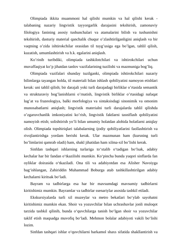 Olimpiada  ikkita  muammoni  hal  qilishi  mumkin  va  hal  qilishi  kerak  -
talabaning  nazariy  lingvistik  tayyorgarlik  darajasini  tekshirish,  zamonaviy
filologiya  fanining  asosiy  tushunchalari  va  atamalarini  bilish  va  tushunishni
tekshirish, dasturiy material qanchalik chuqur o’zlashtirilganligini aniqlash va bir
vaqtning o’zida ishtirokchilar orasidan til tuyg’usiga ega bo’lgan, tahlil qilish,
kuzatish, umumlashtirish va h.k. egalarini aniqlash.
Ko’rinib  turibdiki,  olimpiada  tashkilotchilari  va  ishtirokchilari  uchun
muvaffaqiyat ko’p jihatdan tanlov vazifalarining tuzilishi va mazmuniga bog’liq.
Olimpiada  vazifalari  shunday  tuzilganki,  olimpiada  ishtirokchilari  nazariy
bilimlarga tayangan holda, til materiali bilan ishlash qobiliyatini namoyon etishlari
kerak: uni tahlil qilish; bir darajali yoki turli darajadagi birliklar o’rtasida semantik
va strukturaviy bog’lanishlarni o’rnatish, lingvistik birliklar o’rtasidagi nafaqat
lug’at va frazeologiya, balki morfologiya va sintaksisdagi sinonimik va omonim
munosabatlarni  aniqlash;  lingvistik  materialni  turli  darajalarda  tahlil  qilishda
o’zgaruvchanlik imkoniyatini ko’rish, lingvistik faktlarni tasniflash qobiliyatini
namoyish etish; solishtirish yo’li bilan umumiy holatdan alohida holatlarni aniqlay
olish. Olimpiada topshiriqlari talabalarning ijodiy qobiliyatlarini faollashtirish va
rivojlantirishga  yordam  berishi  kerak.  Ular  mazmunan  ham  (kursning  turli
bo’limlarini qamrab oladi) ham, shakl jihatidan ham xilma-xil bo’lishi kerak.
Sinfdan  tashqari  ishlarning  turlariga  toʻxtalib  oʻtadigan  boʻlsak,  adabiy
kechalar har bir fandan oʻtkazilishi mumkin. Koʻpincha bunda yuqori sinflarda fan
oyliklar  doirasida  oʻtkaziladi.  Ona  tili  va  adabiyotdan  esa  Alisher  Navoiyga
bagʻishlangan,  Zahiriddin  Muhammad  Boburga  atab  tashkillashtirilgan  adabiy
kechalarni kiritsak boʻladi.
Bayram  va  tadbirlarga  esa  har  bir  mavsumdagi  mavsumiy  tadbirlarni
kiritishimiz mumkin. Bayramlar va tadbirlar ssenariylar asosida tashkil etiladi.
Ekskursiyalarda  turli  xil  muzeylar  va  metro  bekatlari  boʻylab  sayohatni
kiritishimiz mumkin ekan. Shoir va yozuvchilar bilan uchrashuvlar jonli muloqot
tarzida tashkil qilinib, bunda oʻquvchilarga tanish boʻlgan shoir va yozuvchilar
taklif etish maqsadga muvofiq boʻladi. Mehmon bolalar adabiyoti vakili boʻlishi
lozim.
Sinfdan tashqari ishlar oʻquvchilarni barkamol shaxs sifatida shakllantirish va
