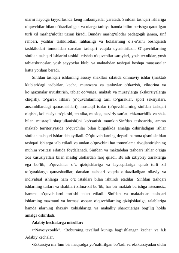 ularni hayotga tayyorlashda keng imkoniyatlar yaratadi. Sinfdan tashqari ishlariga
oʻquvchilar bilan oʻtkaziladigan va ularga tarbiya hamda bilim berishga qaratilgan
turli xil mashgʻulotlar tizimi kiradi. Bunday mashgʻulotlar pedagogik jamoa, sinf
rahbari,  yoshlar  tashkilotlari  rahbarligi  va  bolalarning  oʻz-oʻzini  boshqarish
tashkilotlari  tomonidan  darsdan  tashqari  vaqtda  uyushtiriladi.  Oʻquvchilarning
sinfdan tashqari ishlarini tashkil etishda oʻquvchilar saroylari, yosh texniklar, yosh
tabiatshunoslar, yosh sayyoxlar klubi va maktabdan tashqari boshqa muassasalar
katta yordam beradi. 
Sinfdan tashqari ishlarning asosiy shakllari sifatida ommaviy ishlar (maktab
klublaridagi  tadbirlar,  kecha,  munozara  va  tanlovlar  oʻtkazish,  viktorina  va
koʻrgazmalar uyushtirish, tabiat qoʻyniga, maktab va muzeylarga ekskursiyalarga
chiqish),  toʻgarak  ishlari  (oʻquvchilarning  turli  toʻgaraklar,  sport  seksiyalari,
ansambllardagi qatnashishlari), mustaqil ishlar (oʻquvchilarning sinfdan tashqari
oʻqishi, kolleksiya toʻplashi, texnika, musiqa, tasviriy sanʼat, chizmachilik va sh.k.
bilan  mustaqil  shugʻullanishi)ni  koʻrsatish  mumkin.Sinfdan  tashqarida,  ammo
maktab  territoriyasida  o’quvchilar  bilan  birgalikda  amalga  oshiriladigan  ishlar
sinfdan tashqari ishlar deb aytiladi. O’qituvchilarning deyarli hamma qismi sinfdan
tashqari ishlarga jalb etiladi va undan o’quvchini har tomonlama rivojlantirishning
muhim vositasi sifatida foydalanadi. Sinfdan va maktabdan tashqari ishlar o’ziga
xos xususiyatlari bilan mashg’ulotlardan farq qiladi. Bu ish ixtiyoriy xarakterga
ega  bo’lib,  o’quvchilar  o’z  qiziqishlariga  va  layoqatlariga  qarab  turli  xil
to’garaklarga  qatnashadilar,  darsdan  tashqari  vaqtda  o’tkaziladigan  oilaviy  va
individual  ishlarga  ham  o’z  istaklari  bilan  ishtirok  etadilar.  Sinfdan  tashqari
ishlarning turlari va shakllari xilma-xil bo’lib, har bir maktab bu ishga istesnosiz,
hamma  o’quvchilarni  tortishi  talab  etiladi.  Sinfdan  va  maktabdan  tashqari
ishlarning mazmuni va formasi asosan o’quvchilarning qiziqishlariga, talablariga
hamda  ularning  shaxsiy  xohishlariga  va  mahalliy  sharoitlariga  bog’liq  holda
amalga oshiriladi. 
Adabiy kechalarga misollar: 
•“Navoiyxonlik”, “Boburning tavallud kuniga bag’ishlangan kecha” va h.k
Adabiy kechalar.
•Eskursiya ma’lum bir maqsadga yo’naltirilgan bo’ladi va ekskursiyadan oldin
