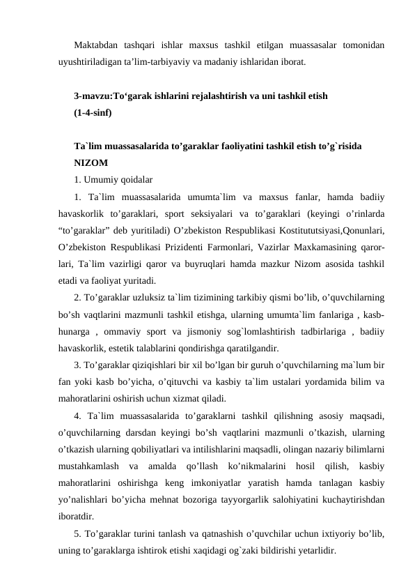 Maktabdan  tashqari  ishlar  maxsus  tashkil  etilgan  muassasalar  tomonidan
uyushtiriladigan ta’lim-tarbiyaviy va madaniy ishlaridan iborat.
3-mavzu:To‘garak ishlarini rejalashtirish va uni tashkil etish
(1-4-sinf)
Ta`lim muassasalarida to’garaklar faoliyatini tashkil etish to’g`risida
NIZOM
1. Umumiy qoidalar
1.  Ta`lim  muassasalarida  umumta`lim  va  maxsus  fanlar,  hamda  badiiy
havaskorlik  to’garaklari,  sport  seksiyalari  va  to’garaklari  (keyingi  o’rinlarda
“to’garaklar” deb yuritiladi) O’zbekiston Respublikasi Kostitututsiyasi,Qonunlari,
O’zbekiston Respublikasi Prizidenti Farmonlari, Vazirlar Maxkamasining qaror-
lari, Ta`lim vazirligi qaror va buyruqlari hamda mazkur Nizom asosida tashkil
etadi va faoliyat yuritadi.
2. To’garaklar uzluksiz ta`lim tizimining tarkibiy qismi bo’lib, o’quvchilarning
bo’sh vaqtlarini mazmunli tashkil etishga, ularning umumta`lim fanlariga , kasb-
hunarga  ,  ommaviy  sport  va  jismoniy  sog`lomlashtirish  tadbirlariga  ,  badiiy
havaskorlik, estetik talablarini qondirishga qaratilgandir.
3. To’garaklar qiziqishlari bir xil bo’lgan bir guruh o’quvchilarning ma`lum bir
fan yoki kasb bo’yicha, o’qituvchi va kasbiy ta`lim ustalari yordamida bilim va
mahoratlarini oshirish uchun xizmat qiladi.
4.  Ta`lim  muassasalarida  to’garaklarni  tashkil  qilishning  asosiy  maqsadi,
o’quvchilarning darsdan keyingi bo’sh vaqtlarini mazmunli o’tkazish, ularning
o’tkazish ularning qobiliyatlari va intilishlarini maqsadli, olingan nazariy bilimlarni
mustahkamlash  va  amalda  qo’llash  ko’nikmalarini  hosil  qilish,  kasbiy
mahoratlarini  oshirishga  keng  imkoniyatlar  yaratish  hamda  tanlagan  kasbiy
yo’nalishlari bo’yicha mehnat bozoriga tayyorgarlik salohiyatini kuchaytirishdan
iboratdir.
5. To’garaklar turini tanlash va qatnashish o’quvchilar uchun ixtiyoriy bo’lib,
uning to’garaklarga ishtirok etishi xaqidagi og`zaki bildirishi yetarlidir.
