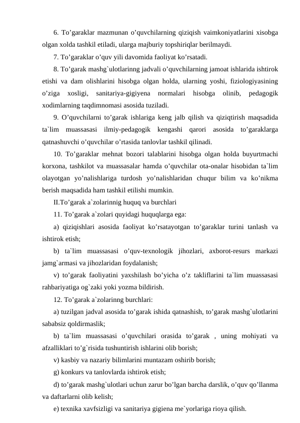 6. To’garaklar mazmunan o’quvchilarning qiziqish vaimkoniyatlarini xisobga
olgan xolda tashkil etiladi, ularga majburiy topshiriqlar berilmaydi.
7. To’garaklar o’quv yili davomida faoliyat ko’rsatadi.
8. To’garak mashg`ulotlarinng jadvali o’quvchilarning jamoat ishlarida ishtirok
etishi va dam olishlarini hisobga olgan holda, ularning yoshi, fiziologiyasining
o’ziga  xosligi,  sanitariya-gigiyena  normalari  hisobga  olinib,  pedagogik
xodimlarning taqdimnomasi asosida tuziladi.
9. O’quvchilarni to’garak ishlariga keng jalb qilish va qiziqtirish maqsadida
ta`lim  muassasasi  ilmiy-pedagogik  kengashi  qarori  asosida  to’garaklarga
qatnashuvchi o’quvchilar o’rtasida tanlovlar tashkil qilinadi.
10. To’garaklar mehnat bozori talablarini hisobga olgan holda buyurtmachi
korxona, tashkilot va muassasalar hamda o’quvchilar ota-onalar hisobidan ta`lim
olayotgan  yo’nalishlariga  turdosh  yo’nalishlaridan  chuqur  bilim  va  ko’nikma
berish maqsadida ham tashkil etilishi mumkin.
II.To’garak a`zolarinnig huquq va burchlari
11. To’garak a`zolari quyidagi huquqlarga ega:
a) qiziqishlari  asosida faoliyat  ko’rsatayotgan to’garaklar turini tanlash va
ishtirok etish;
b)  ta`lim  muassasasi  o’quv-texnologik  jihozlari,  axborot-resurs  markazi
jamg`armasi va jihozlaridan foydalanish;
v) to’garak faoliyatini yaxshilash bo’yicha o’z takliflarini ta`lim muassasasi
rahbariyatiga og`zaki yoki yozma bildirish.
12. To’garak a`zolarinng burchlari:
a) tuzilgan jadval asosida to’garak ishida qatnashish, to’garak mashg`ulotlarini
sababsiz qoldirmaslik;
b)  ta`lim  muassasasi  o’quvchilari  orasida  to’garak  ,  uning  mohiyati  va
afzalliklari to’g`risida tushuntirish ishlarini olib borish;
v) kasbiy va nazariy bilimlarini muntazam oshirib borish;
g) konkurs va tanlovlarda ishtirok etish;
d) to’garak mashg`ulotlari uchun zarur bo’lgan barcha darslik, o’quv qo’llanma
va daftarlarni olib kelish;
e) texnika xavfsizligi va sanitariya gigiena me`yorlariga rioya qilish.
