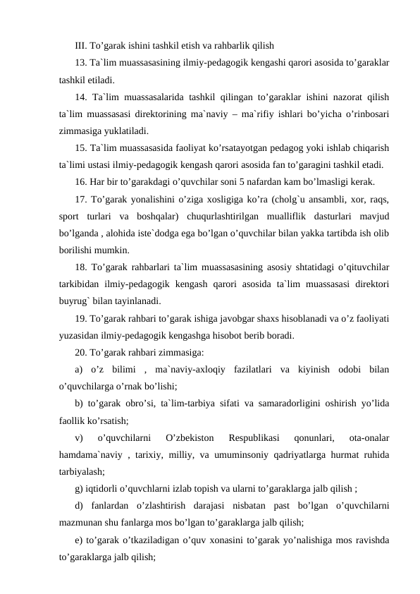 III. To’garak ishini tashkil etish va rahbarlik qilish
13. Ta`lim muassasasining ilmiy-pedagogik kengashi qarori asosida to’garaklar
tashkil etiladi.
14. Ta`lim muassasalarida tashkil qilingan to’garaklar ishini nazorat qilish
ta`lim muassasasi direktorining ma`naviy – ma`rifiy ishlari bo’yicha o’rinbosari
zimmasiga yuklatiladi.
15. Ta`lim muassasasida faoliyat ko’rsatayotgan pedagog yoki ishlab chiqarish
ta`limi ustasi ilmiy-pedagogik kengash qarori asosida fan to’garagini tashkil etadi.
16. Har bir to’garakdagi o’quvchilar soni 5 nafardan kam bo’lmasligi kerak.
17. To’garak yonalishini o’ziga xosligiga ko’ra (cholg`u ansambli, xor, raqs,
sport  turlari  va  boshqalar)  chuqurlashtirilgan  mualliflik  dasturlari  mavjud
bo’lganda , alohida iste`dodga ega bo’lgan o’quvchilar bilan yakka tartibda ish olib
borilishi mumkin.
18. To’garak rahbarlari ta`lim muassasasining asosiy shtatidagi o’qituvchilar
tarkibidan  ilmiy-pedagogik  kengash  qarori  asosida  ta`lim  muassasasi  direktori
buyrug` bilan tayinlanadi.
19. To’garak rahbari to’garak ishiga javobgar shaxs hisoblanadi va o’z faoliyati
yuzasidan ilmiy-pedagogik kengashga hisobot berib boradi.
20. To’garak rahbari zimmasiga:
a)  o’z  bilimi  ,  ma`naviy-axloqiy  fazilatlari  va  kiyinish  odobi  bilan
o’quvchilarga o’rnak bo’lishi;
b) to’garak obro’si, ta`lim-tarbiya sifati va samaradorligini oshirish yo’lida
faollik ko’rsatish;
v)  o’quvchilarni  O’zbekiston  Respublikasi  qonunlari,  ota-onalar
hamdama`naviy , tarixiy, milliy, va umuminsoniy qadriyatlarga hurmat ruhida
tarbiyalash;
g) iqtidorli o’quvchlarni izlab topish va ularni to’garaklarga jalb qilish ;
d)  fanlardan  o’zlashtirish  darajasi  nisbatan  past  bo’lgan  o’quvchilarni
mazmunan shu fanlarga mos bo’lgan to’garaklarga jalb qilish;
e) to’garak o’tkaziladigan o’quv xonasini to’garak yo’nalishiga mos ravishda
to’garaklarga jalb qilish;
