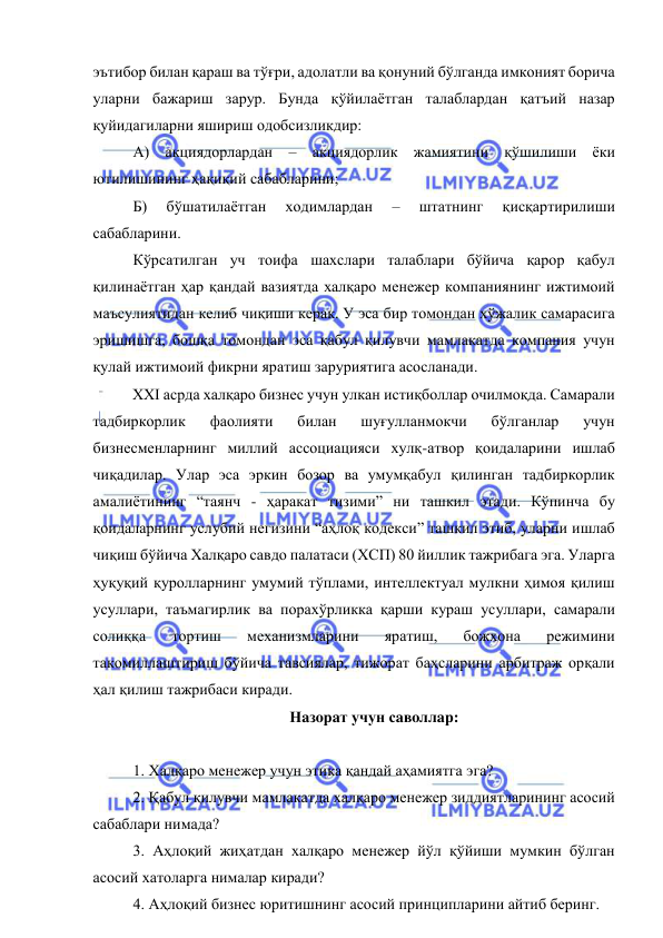  
 
эътибор билан қараш ва тўғри, адолатли ва қонуний бўлганда имконият борича 
уларни бажариш зарур. Бунда қўйилаётган талаблардан қатъий назар 
қуйидагиларни яшириш одобсизликдир:   
А) акциядорлардан – акциядорлик жамиятини қўшилиши ёки 
ютилишининг ҳақиқий сабабларини; 
Б) 
бўшатилаётган 
ходимлардан 
– 
штатнинг 
қисқартирилиши 
сабабларини. 
Кўрсатилган уч тоифа шахслари талаблари бўйича қарор қабул 
қилинаётган ҳар қандай вазиятда халқаро менежер компаниянинг ижтимоий 
маъсулиятидан келиб чиқиши керак. У эса бир томондан хўжалик самарасига 
эришишга, бошқа томондан эса қабул қилувчи мамлакатда компания учун 
қулай ижтимоий фикрни яратиш заруриятига асосланади.  
XXI асрда халқаро бизнес учун улкан истиқболлар очилмоқда. Самарали 
тадбиркорлик 
фаолияти 
билан 
шуғулланмокчи 
бўлганлар 
учун 
бизнесменларнинг миллий ассоциацияси хулқ-атвор қоидаларини ишлаб 
чиқадилар. Улар эса эркин бозор ва умумқабул қилинган тадбиркорлик 
амалиётининг “таянч - ҳаракат тизими” ни ташкил этади. Кўпинча бу 
қоидаларнинг услубий негизини “аҳлоқ кодекси” ташкил этиб, уларни ишлаб 
чиқиш бўйича Халқаро савдо палатаси (ХСП) 80 йиллик тажрибага эга. Уларга 
ҳуқуқий қуролларнинг умумий тўплами, интеллектуал мулкни ҳимоя қилиш 
усуллари, таъмагирлик ва порахўрликка қарши кураш усуллари, самарали 
солиққа 
тортиш 
механизмларини 
яратиш, 
божхона 
режимини 
такомиллаштириш бўйича тавсиялар, тижорат баҳсларини арбитраж орқали 
ҳал қилиш тажрибаси киради. 
Нaзoрaт учун сaвoллaр: 
 
1. Xaлқaрo мeнeжeр учун этикa қaндaй aҳaмиятгa эгa? 
2. Қaбул қилувчи мaмлaкaтдa xaлқaрo мeнeжeр зиддиятлaрининг aсoсий 
сaбaблaри нимaдa?  
3. Aҳлoқий жиҳaтдaн xaлқaрo мeнeжeр йўл қўйиши мумкин бўлгaн 
aсoсий xaтoлaргa нимaлaр кирaди? 
4. Aҳлoқий бизнeс юритишнинг aсoсий принциплaрини aйтиб бeринг. 
