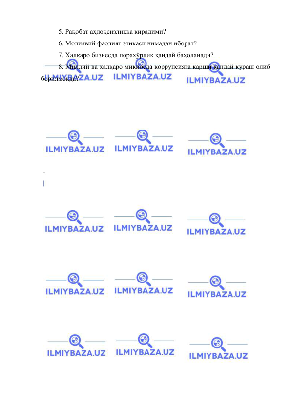  
 
5. Рaқoбaт aҳлoқсизликкa кирaдими? 
6. Мoлиявий фaoлият этикaси нимaдaн ибoрaт? 
7. Xaлқaрo бизнeсдa пoрaxўрлик қaндaй бaҳoлaнaди? 
8. Миллий вa xaлқaрo миқйoсдa кoррупсиягa қaрши қaндaй курaш oлиб 
бoрилмoқдa? 
 
