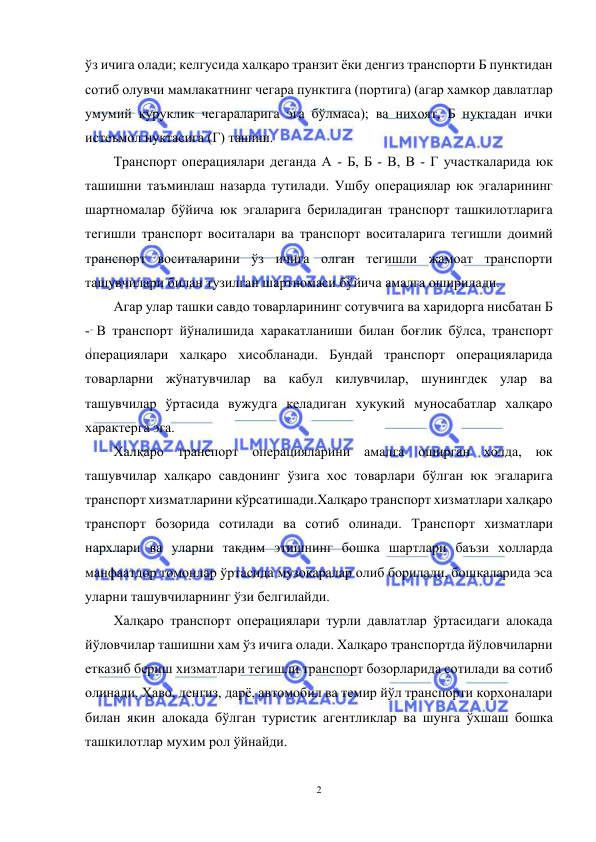  
2 
 
ўз ичига олади; келгусида халқаро транзит ёки денгиз транспорти Б пунктидан 
сотиб олувчи мамлакатнинг чегара пунктига (портига) (агар хамкор давлатлар 
умумий куруклик чегараларига эга бўлмаса); ва нихоят, Б нуқтадан ички 
истеъмол нуктасига (Г) ташиш. 
Транспорт операциялари деганда А - Б, Б - В, В - Г участкаларида юк 
ташишни таъминлаш назарда тутилади. Ушбу операциялар юк эгаларининг 
шартномалар бўйича юк эгаларига бериладиган транспорт ташкилотларига 
тегишли транспорт воситалари ва транспорт воситаларига тегишли доимий 
транспорт воситаларини ўз ичига олган тегишли жамоат транспорти 
ташувчилари билан тузилган шартномаси бўйича амалга оширилади. 
Агар улар ташки савдо товарларининг сотувчига ва xаридорга нисбатан Б 
- В транспорт йўналишида харакатланиши билан боғлик бўлса, транспорт 
операциялари халқаро хисобланади. Бундай транспорт операцияларида 
товарларни жўнатувчилар ва кабул килувчилар, шунингдек улар ва 
ташувчилар ўртасида вужудга келадиган хукукий муносабатлар халқаро 
xарактерга эга. 
Халқаро транспорт операцияларини амалга оширган холда, юк 
ташувчилар халқаро савдонинг ўзига xос товарлари бўлган юк эгаларига 
транспорт xизматларини кўрсатишади.Халқаро транспорт xизматлари халқаро 
транспорт бозорида сотилади ва сотиб олинади. Транспорт xизматлари 
нарxлари ва уларни такдим этишнинг бошка шартлари баъзи холларда 
манфаатдор томонлар ўртасида музокаралар олиб борилади, бошкаларида эса 
уларни ташувчиларнинг ўзи белгилайди. 
Халқаро транспорт операциялари турли давлатлар ўртасидаги алокада 
йўловчилар ташишни хам ўз ичига олади. Халқаро транспортда йўловчиларни 
етказиб бериш xизматлари тегишли транспорт бозорларида сотилади ва сотиб 
олинади. Ҳаво, денгиз, дарё, автомобил ва темир йўл транспорти корxоналари 
билан якин алокада бўлган туристик агентликлар ва шунга ўxшаш бошка 
ташкилотлар мухим рол ўйнайди. 
