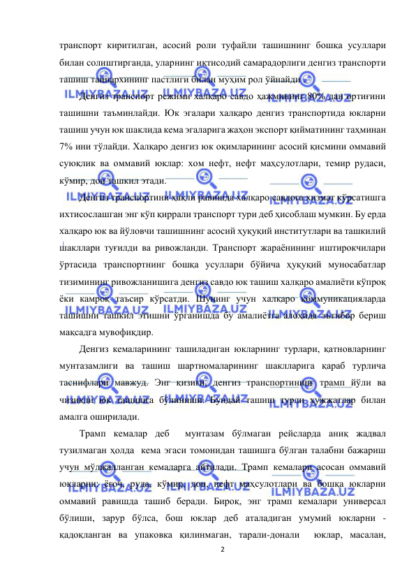  
2 
 
транспорт киритилган, асосий роли туфайли ташишнинг бошқа усуллари 
билан солиштирганда, уларнинг иқтисодий самарадорлиги денгиз транспорти 
ташиш таннархининг пастлиги билан муҳим рол ўйнайди . 
Денгиз транспорт режими халқаро савдо ҳажмининг 80% дан ортиғини 
ташишни таъминлайди. Юк эгалари халқаро денгиз транспортида юкларни 
ташиш учун юк шаклида кема эгаларига жаҳон экспорт қийматининг таҳминан 
7% ини тўлайди. Халқаро денгиз юк оқимларининг асосий қисмини оммавий 
суюқлик ва оммавий юклар: хом нефт, нефт маҳсулотлари, темир рудаси, 
кўмир, дон ташкил этади. 
Денгиз транспортини ҳақли равишда халқаро савдога хизмат кўрсатишга 
ихтисослашган энг кўп қиррали транспорт тури деб ҳисоблаш мумкин. Бу ерда 
халқаро юк ва йўловчи ташишнинг асосий ҳуқуқий институтлари ва ташкилий 
шакллари туғилди ва ривожланди. Транспорт жараёнининг иштирокчилари 
ўртасида транспортнинг бошқа усуллари бўйича ҳуқуқий муносабатлар 
тизимининг ривожланишига денгиз савдо юк ташиш халқаро амалиёти кўпроқ 
ёки камроқ таъсир кўрсатди. Шунинг учун халқаро коммуникацияларда 
ташишни ташкил этишни ўрганишда бу амалиётга алоҳида эътибор бериш 
мақсадга мувофиқдир. 
Денгиз кемаларининг ташиладиган юкларнинг турлари, қатновларнинг 
мунтазамлиги ва ташиш шартномаларининг шаклларига қараб турлича 
таснифлари мавжуд. Энг қизиғи, денгиз транспортининг трамп йўли ва 
чизиқли юк ташишга бўлиниши. Бундай ташиш турли ҳужжатлар билан 
амалга оширилади. 
Трамп кемалар деб  мунтазам бўлмаган рейсларда аниқ жадвал 
тузилмаган ҳолда  кема эгаси томонидан ташишга бўлган талабни бажариш 
учун мўлжалланган кемаларга айтилади. Tрамп кемалари асосан оммавий 
юкларни: ёғоч, руда, кўмир, дон, нефт маҳсулотлари ва бошқа юкларни 
оммавий равишда ташиб беради. Бироқ, энг трамп кемалари универсал 
бўлиши, зарур бўлса, бош юклар деб аталадиган умумий юкларни -
қадоқланган ва упаковка қилинмаган, тарали-донали  юклар, масалан, 
