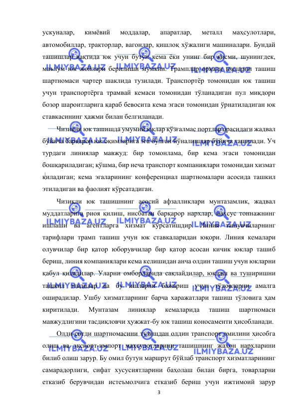  
3 
 
ускуналар, 
кимёвий 
моддалар, 
апаратлар, 
металл 
маҳсулотлари, 
автомобиллар, тракторлар, вагонлар, қишлоқ хўжалиги машиналари. Бундай 
ташишлар вақтида юк учун бутун кема ёки унинг бир қисми, шунингдек, 
маълум юк жойлари берилиши мумкин. Трамплар орқали юкларни ташиш 
шартномаси чартер шаклида тузилади. Транспортёр томонидан юк ташиш 
учун транспортёрга трамвай кемаси томонидан тўланадиган пул миқдори 
бозор шароитларига қараб бевосита кема эгаси томонидан ўрнатиладиган юк 
ставкасининг ҳажми билан белгиланади.  
Чизиқли юк ташишда умумий юклар қўзғалмас портлар орасидаги жадвал 
бўйича барқарор юк оқимларига эга бўлган йўналишлар бўйича ташилади. Уч 
турдаги линиялар мавжуд: бир томонлама, бир кема эгаси томонидан 
бошқариладиган; қўшма, бир неча транспорт компаниялари томонидан хизмат 
қиладиган; кема эгаларининг конференциал шартномалари асосида ташкил 
этиладиган ва фаолият кўрсатадиган.  
Чизиқли юк ташишнинг асосий афзалликлари мунтазамлик, жадвал 
муддатларига риоя қилиш, нисбатан барқарор нархлар, махсус тоннажнинг 
ишлаши ва агентларга хизмат кўрсатишдир. Линия ташувчиларнинг 
тарифлари трамп ташиш учун юк ставкаларидан юқори. Линия кемалари 
олувчилар бир қатор юборувчилар бир қатор асосан кичик юклар ташиб 
бериш, линия компаниялари кема келишидан анча олдин ташиш учун юкларни 
қабул қиладилар. Уларни омборларида сақлайдилар, юклаш ва туширишни 
ташкил этадилар ва бу ишларни бажариш учун тўловларни амалга 
оширадилар. Ушбу хизматларнинг барча харажатлари ташиш тўловига ҳам 
киритилади. 
Мунтазам 
линиялар 
кемаларида 
ташиш 
шартномаси 
мавжудлигини тасдиқловчи ҳужжат-бу юк ташиш коносаменти ҳисобланади. 
Олди-сотди шартномасини тузишдан олдин транспорт омилини ҳисобга 
олиш ва экспорт-импорт маҳсулотларини ташишнинг жаҳон нархларини 
билиб олиш зарур. Бу омил бутун маршрут бўйлаб транспорт хизматларининг 
самарадорлиги, сифат хусусиятларини баҳолаш билан бирга, товарларни 
етказиб берувчидан истеъмолчига етказиб бериш учун ижтимоий зарур 
