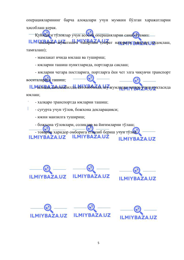  
5 
 
операцияларининг барча алоқалари учун мумкин бўлган харажатларни 
ҳисоблаш керак. 
Қуйидаги тўловлар учун асосий операцияларни санаб ўтамиз: 
- юкларни жўнатишга тайёрлаш (сифат назорати, миқдор, қадоқлаш, 
тамғалаш); 
- мамлакат ичида юклаш ва тушириш; 
- юкларни ташиш пунктларида, портларда сақлаш; 
- юкларни чегара постларига, портларга ёки чет элга чиқувчи транспорт 
воситаларига ташиш; 
- кемада, автомобилда, автомобилда, шу жумладан чегара ўтиш нуқтасида 
юклаш; 
- халқаро транспортда юкларни ташиш; 
- суғурта учун тўлов, божхона декларацияси; 
- юкни манзилга тушириш; 
- божхона тўловлари, солиқлар ва йиғимларни тўлаш; 
- товарни харидор омборига етказиб бериш учун тўлов. 
 
