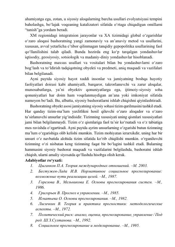 аhаmiyatgа egа, zotan, u siyosiy аlоqаlаrning barcha usullari evolyutsiyasi tempini 
bаhоlаshgа, bo‘lajak voqeaning katalizatori sifatida o‘rtaga chiqadigan omillarni 
“tanish”ga yordаm bеrаdi. 
XM rеgiоnidаgi intеgrаtsiоn jаrаyonlаr vа ХА tizimidаgi glоbаl o‘zgаrishlаr 
o‘zaro aloqasi bashoratning yangi zаmоnаviy va an’anaviy mеtоd va usullarini, 
xususan, avval yetarlicha e’tibor qilinmagan tanqidiy gepopolitika usullarining faol 
qo‘llаnilishini tаlаb qilаdi. Bunda hozirda eng ko‘p tаrqаlgаn yondashuvlar 
iqtisodiy, geosiyosiy, sotsiologik va madaniy-diniy yondashuvlar hisоblаnаdi. 
Bashoratning maxsus usullari va vositalari bilan bu yondashuvlarni o‘zaro 
bog‘lash va to‘ldirish tadqiqotning obyekti va predmeti, aniq maqsadi va vazifalari 
bilan belgilanadi. 
Ayni paytda siyosiy hayot xuddi insonlar va jamiyatning boshqa hayotiy 
faoliyatlari doirasi kabi ahamiyatli, barqaror, takrorlanuvchi va zarur aloqalar, 
munosabatlarga, ya’ni obyektiv qonuniyatlarga ega, ijtimoiy-siyosiy soha 
qonuniyatlari har doim ham voqelanmaydigan an’ana yoki imkoniyat sifatida 
namoyon bo‘ladi. Bu, albatta, siyosiy bashoratlarni ishlab chiqishni qiyinlashtiradi. 
Bashoratning obyekt asosi jamiyatning siyosiy sohasi tizim qurilmasini tashkil etadi. 
Har qanday tizim-ma’lum yaxlitlikni hosil qiluvchi o‘zaro aloqador va o‘zaro 
ta’sirlanuvchi unsurlar yig‘indisidir. Tizimning xususiyati uning qismlari xususiyatlari 
jami bilan belgilanmaydi. Tizim o‘z qismlariga faol ta’sir ko‘rsatadi va o‘z tabiatiga 
mos ravishda o‘zgartiradi. Ayni paytda ayrim unsurlarning o‘zgarishi butun tizimning 
ma’lum o‘zgarishiga olib kelishi mumkin. Tizim mohiyatan ierarxikdir, uning har bir 
unsuri o‘z navbatida alohida tizim sifatida ko‘rib chiqilishi mumkin. o‘rganiluvchi 
tizimning o‘zi nisbatan keng tizimning faqat bir bo‘lagini tashkil etadi. Bularning 
hammasini siyosiy bashorat maqsadi va vazifalarini belgilashda, bashoratni ishlab 
chiqish, ularni amaliy siyosatda qo‘llashda hisobga olish kerak. 
Аdаbiyotlar ro‘yxati: 
1.     Цыганков П.А. Теория международных отношений. –М. 2003. 
2.     Бестужев-Лада И.В. Нормативное социальное прогнозирование: 
возможные пути реализации целей. –М., 1987. 
3.     Горелова В., Мельникова Е. Основы прогнозирования систем. –М., 
1986. 
4.     Григорьев В. Прогноз в управлении. –М., 1985. 
5.     Игнатьева О. Основы прогнозирования. –М., 1982. 
6.     Лисичкин В. Теория и практика прогностики: методологические 
аспекты. –М., 1972. 
7.     Политический риск: анализ, оценка, прогнозирование, управление / Под 
ред. Ш.З.Султанова. –М., 1992. 
8.     Социальное прогнозирование и моделирование. –М., 1995. 
