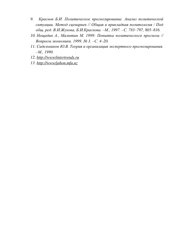 9.     Краснов Б.И. Политическое прогнозирование. Анализ политической 
ситуации. Метод сценариев // Общая и прикладная политология / Под 
общ. ред. В.И.Жукова, Б.И.Краснова. –М., 1997. –С. 783–797, 805–816. 
10. Нещадин А., Малютин М. 1999: Попытка политического прогноза // 
Вопросы экономики. 1999. № 3. –С. 4–20. 
11. Сидельников Ю.В. Теория и организация экспертного прогнозирования. 
–М., 1990. 
12. http://www/intertrends.ru 
13. http://www/jahon.mfa.uz 
 
