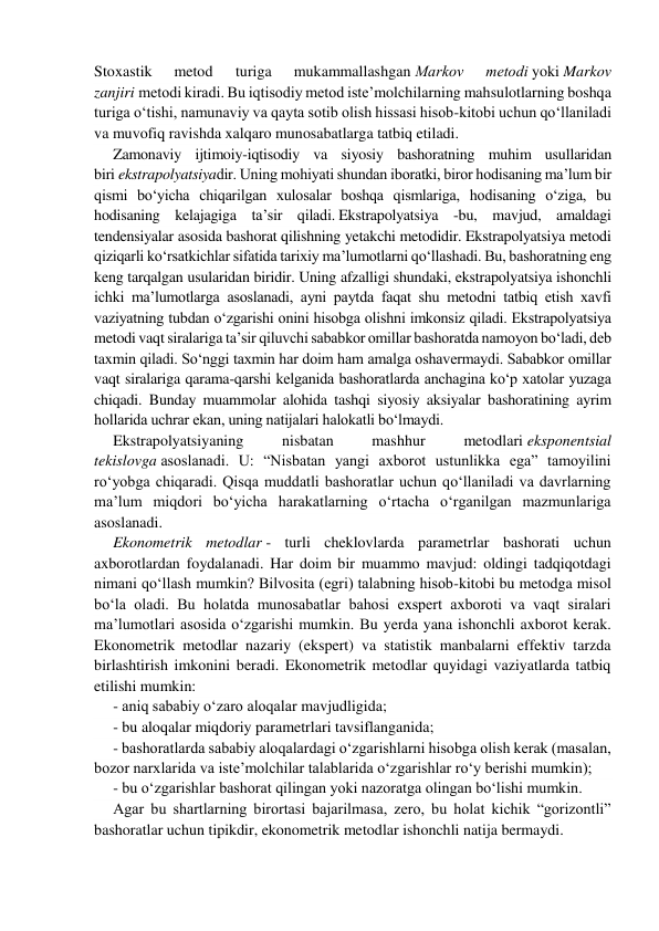 Stoxastik 
metod 
turiga 
mukammallashgan Mаrkоv 
mеtоdi yoki Markov 
zanjiri metodi kirаdi. Bu iqtisodiy metod iste’molchilarning mahsulotlarning boshqa 
turiga o‘tishi, namunaviy va qayta sotib olish hissasi hisob-kitobi uchun qo‘llaniladi 
va muvofiq ravishda xalqaro munosabatlarga tatbiq etiladi. 
Zamonaviy ijtimoiy-iqtisodiy va siyosiy bashoratning muhim usullaridan 
biri ekstrapolyatsiyadir. Uning mohiyati shundan iboratki, biror hodisaning ma’lum bir 
qismi bo‘yicha chiqarilgan xulosalar boshqa qismlariga, hodisaning o‘ziga, bu 
hodisaning kelajagiga ta’sir qiladi. Ekstrapolyatsiya -bu, mavjud, amaldagi 
tendensiyalar asosida bashorat qilishning yetakchi metodidir. Ekstrapolyatsiya metodi 
qiziqarli ko‘rsatkichlar sifatida tarixiy ma’lumotlarni qo‘llashadi. Bu, bashoratning eng 
keng tarqalgan usularidan biridir. Uning afzalligi shundaki, ekstrapolyatsiya ishonchli 
ichki ma’lumotlarga asoslanadi, ayni paytda faqat shu metodni tatbiq etish xavfi 
vaziyatning tubdan o‘zgarishi onini hisobga olishni imkonsiz qiladi. Ekstrapolyatsiya 
metodi vaqt siralariga ta’sir qiluvchi sababkor omillar bashoratda namoyon bo‘ladi, deb 
taxmin qiladi. So‘nggi taxmin har doim ham amalga oshavermaydi. Sababkor omillar 
vaqt siralariga qarama-qarshi kelganida bashoratlarda anchagina ko‘p xatolar yuzaga 
chiqadi. Bunday muammolar alohida tashqi siyosiy aksiyalar bashoratining ayrim 
hollarida uchrar ekan, uning natijalari halokatli bo‘lmaydi. 
Ekstrapolyatsiyaning 
nisbatan 
mashhur 
metodlari eksponentsial 
tekislovga asoslanadi. U: “Nisbatan yangi axborot ustunlikka ega” tamoyilini 
ro‘yobga chiqaradi. Qisqa muddatli bashoratlar uchun qo‘llaniladi va davrlarning 
ma’lum miqdori bo‘yicha harakatlarning o‘rtacha o‘rganilgan mazmunlariga 
asoslanadi. 
Ekonometrik metodlar - turli cheklovlarda parametrlar bashorati uchun 
axborotlardan foydalanadi. Har doim bir muammo mavjud: oldingi tadqiqotdagi 
nimani qo‘llash mumkin? Bilvosita (egri) talabning hisob-kitobi bu metodga misol 
bo‘la oladi. Bu holatda munosabatlar bahosi exspert axboroti va vaqt siralari 
ma’lumotlari asosida o‘zgarishi mumkin. Bu yerda yana ishonchli axborot kerak. 
Ekonometrik metodlar nazariy (ekspert) va statistik manbalarni effektiv tarzda 
birlashtirish imkonini beradi. Ekonometrik metodlar quyidagi vaziyatlarda tatbiq 
etilishi mumkin: 
- aniq sababiy o‘zaro aloqalar mavjudligida; 
- bu aloqalar miqdoriy parametrlari tavsiflanganida; 
- bashoratlarda sababiy aloqalardagi o‘zgarishlarni hisobga olish kerak (masalan, 
bozor narxlarida va iste’molchilar talablarida o‘zgarishlar ro‘y berishi mumkin); 
- bu o‘zgarishlar bashorat qilingan yoki nazoratga olingan bo‘lishi mumkin. 
Agar bu shartlarning birortasi bajarilmasa, zero, bu holat kichik “gorizontli” 
bashoratlar uchun tipikdir, ekonometrik metodlar ishonchli natija bermaydi. 
