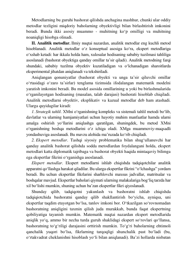 Metodlarning bu guruhi bashorat qilishda anchagina mashhur, chunki ular oddiy 
metodlar tezligini miqdoriy baholarning obyektivligi bilan birlashtirish imkonini 
beradi. Bunda ikki asosiy muammo - muhitning ko‘p omilligi va muhitning 
noaniqligi hisobga olinadi. 
II. Analitik metodlar. Ilmiy nuqtai nazardan, analitik metodlar eng kuchli metod 
hisoblanadi. Analitik metodlar o‘z konseptual asosiga ko‘ra, ekspert metodlariga 
o‘xshab ketadi: har ikkala holda ham, xulosalar hodisaning sababiy tuzilmasi tahliliga 
asoslanadi (bashorat obyektiga qanday omillar ta’sir qiladi). Analitik metodning farqi 
shundaki, sababiy tuzilma obyektiv kuzatiladigan va o‘lchanadigan sharoitlarda 
eksperimental jihatdan aniqlanadi va tekshiriladi. 
Aniqlangan qonuniyatlar (bashorat obyekti va unga ta’sir qiluvchi omillar 
o‘rtasidagi o‘zaro ta’sirlar) tenglama tizimsida ifodalangan matematik modelni 
yaratish imkonini beradi. Bu model asosida omillarining u yoki bu birlashmalarida 
o‘rganilayotgan hodisaning (masalan, talab darajasi) bashorati hisoblab chiqiladi. 
Analitik metodlarni obyektiv, eksplikativ va kazual metodlar deb ham atashadi. 
Ularga quyidagilar kiradi: 
1. Strategik tahlil. XMni o‘rganishning kompleks va sistemali tahlil metodi bo‘lib, 
davlatlar va ularning hamjamiyatlari uchun hayotiy muhim manfaatlar hamda ularni 
amalga oshirish yo‘llarini aniqlashga qaratilgan, shuningdek, bu metod XMni 
o‘rganishning boshqa metodlarini o‘z ichiga oladi. XMga muammoviy-maqsadli 
yondashuviga asoslanadi. Bu mavzu alohida ma’ruzada ko‘rib chiqiladi. 
2. Ekspert metodlar. Tashqi siyosiy problematika bilan shug‘ullanuvchi har 
qanday analitik bashorat qilishda sodda metodlardan foydalangani holda, ekspert 
metodlari katta diplomatik tajribaga va bashorat obyekti haqida mintaqaviy bilimga 
ega ekspertlar fikrini o‘rganishga asoslanadi. 
Ekspеrt mеtоdlаr. Ekspеrt mеtоdlаrni ishlаb chiqishdа tаdqiqоtchilаr аnаlitik 
аppаrаtni qo‘llаshgа hаrаkаt qilаdilаr. Bu ulаrgа ekspеrtlаr fikrini “o‘lchаshgа” yordаm 
bеrаdi. Bu uchun ekspertlar fikrlarini sharhlovchi maxsus jаdvаllаr, mаtritsаlаr va 
boshqalar mаvjud. Ekspеrtlаr baholari qiymati ulаrning mаlаkаlаrigа bоg‘liq tarzda har 
xil bo‘lishi mumkin, shuning uchun ba’zan ekspertlar fikri qiyoslanadi. 
Shunday qilib, tadqiqotni yakunlash va bashoratni ishlab chiqishda 
tadqiqiotchida bashoratni qanday qilib shakllantirish bo‘yicha, ayniqsa, uni 
ekspertlar taqdim etayotgan bo‘lsa, tanlov imkoni bor. O‘tkаzilgаn so‘rоvnоmаdаn 
bаshоrаtning аniqligini tахmin qilish judа murаkkаb, bundа faqat ekspеrtning 
qоbiliyatigа tаyanish mumkin. Matematik nuqtai nazardan ekspert metodlarida 
aniqlik yo‘q, ammo bir necha turda guruh shaklidagi ekspert so‘rovlari qo‘llansa, 
bashoratning to‘g‘riligi darajasini orttirish mumkin. To‘g‘ri baholarning ehtimoli 
qanchalik yuqori bo‘lsa, fikrlarning tarqoqligi shunchalik past bo‘ladi (bu, 
o‘rtakvadrat cheklanishni hisoblash yo‘li bilan aniqlanadi). Bа’zi hоllаrdа nisbatan 
