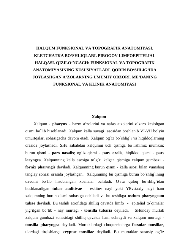 HALQUM FUNKSIONAL VA TOPOGRAFIK ANATOMIYASI.
KLETCHATKA BO‘SHLIQLARI. PIROGOV LIMFOEPITELIAL
HALQASI. QIZILO‘NGACH: FUNKSIONAL VA TOPOGRAFIK
ANATOMIYASINING XUSUSIYATLARI. QORIN BO‘SHLIG‘IDA
JOYLASHGAN A’ZOLARNING UMUMIY OBZORI. ME’DANING
FUNKSIONAL VA KLINIK ANATOMIYASI
Xalqum
Xalqum -  pharynx  - hazm a’zolarini va nafas a’zolarini o`zaro kesishgan
qismi bo`lib hisoblanadi. Xalqum kalla suyagi  asosidan boshlanib VI-VII bo`yin
umurtqalari sohasigacha davom etadi. Xalqum og`iz bo`shlig`i va hiqildoqlarning
orasida  joylashadi.  SHu sababdan  xalqumni uch qismga bo`lishimiz mumkin:
burun qismi -  pars nasalis; og`iz qismi -  pars oralis; hiqildoq qismi -  pars
laryngea. Xalqumning kalla asosiga to`g`ri kelgan qismiga xalqum gumbazi -
fornix pharyngis deyiladi. Xalqumning burun qismi - kalla asosi bilan yumshoq
tanglay sohasi orasida joylashgan.  Xalqumning bu qismiga burun bo`shlig`ining
davomi  bo`lib  hisoblangan  xoanalar  ochiladi.  O`rta  quloq  bo`shlig`idan
boshlanadigan  tubae  auditivae –  eshituv  nayi  yoki  YEvstaxiy  nayi  ham
xalqumning burun qismi sohasiga ochiladi va bu teshikga  ostium pharyngeum
tubae deyiladi. Bu teshik atrofidagi shilliq qavatda limfo  -  epitelial to`qimalar
yig`ilgan bo`lib - nay murtagi -  tonsilla tubaria deyiladi.   SHunday murtak
xalqum gumbazi sohasidagi shilliq qavatda ham uchraydi va xalqum murtagi -
tonsilla pharyngea deyiladi. Murtaklardagi chuqurchalarga  fossulae tonsillae,
ulardagi  tirqishlarga  cryptae  tonsillae deyiladi.  Bu  murtaklar  xususiy  og`iz
