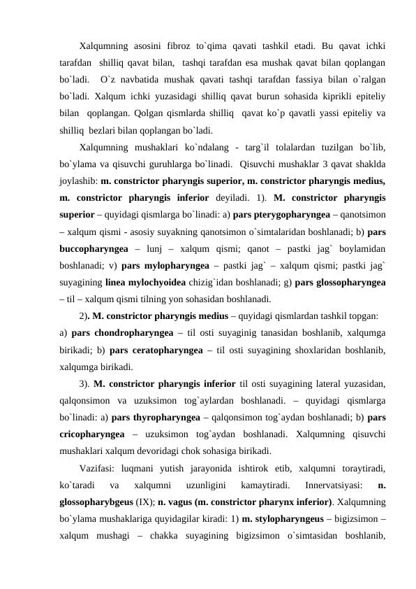 Xalqumning  asosini  fibroz  to`qima  qavati  tashkil  etadi.  Bu  qavat  ichki
tarafdan  shilliq qavat bilan,  tashqi tarafdan esa mushak qavat bilan qoplangan
bo`ladi.   O`z  navbatida  mushak  qavati  tashqi  tarafdan fassiya  bilan o`ralgan
bo`ladi. Xalqum ichki yuzasidagi shilliq qavat burun sohasida kiprikli epiteliy
bilan  qoplangan. Qolgan qismlarda shilliq  qavat ko`p qavatli yassi epiteliy va
shilliq  bezlari bilan qoplangan bo`ladi. 
Xalqumning  mushaklari  ko`ndalang  -  targ`il  tolalardan  tuzilgan  bo`lib,
bo`ylama va qisuvchi guruhlarga bo`linadi.  Qisuvchi mushaklar 3 qavat shaklda
joylashib: m. constrictor pharyngis superior, m. constrictor pharyngis medius,
m.  constrictor  pharyngis  inferior deyiladi.  1).  M.  constrictor  pharyngis
superior – quyidagi qismlarga bo`linadi: a) pars pterygopharyngea – qanotsimon
– xalqum qismi - asosiy suyakning qanotsimon o`simtalaridan boshlanadi; b) pars
buccopharyngea –  lunj  –  xalqum  qismi;  qanot  –  pastki  jag`  boylamidan
boshlanadi; v)  pars mylopharyngea – pastki jag` – xalqum qismi; pastki jag`
suyagining linea mylochyoidea chizig`idan boshlanadi; g) pars glossopharyngea
– til – xalqum qismi tilning yon sohasidan boshlanadi. 
2). M. constrictor pharyngis medius – quyidagi qismlardan tashkil topgan: 
a)  pars chondropharyngea – til osti suyaginig tanasidan boshlanib, xalqumga
birikadi; b)  pars ceratopharyngea – til osti suyagining shoxlaridan boshlanib,
xalqumga birikadi.   
3). M. constrictor pharyngis inferior til osti suyagining lateral yuzasidan,
qalqonsimon  va  uzuksimon  tog`aylardan  boshlanadi.  –  quyidagi  qismlarga
bo`linadi: a) pars thyropharyngea – qalqonsimon tog`aydan boshlanadi; b) pars
cricopharyngea –  uzuksimon  tog`aydan  boshlanadi.  Xalqumning  qisuvchi
mushaklari xalqum devoridagi chok sohasiga birikadi.
Vazifasi:  luqmani  yutish  jarayonida  ishtirok  etib,  xalqumni  toraytiradi,
ko`taradi  va  xalqumni  uzunligini  kamaytiradi.  Innervatsiyasi:
 n.
glossopharybgeus (IX); n. vagus (m. constrictor pharynx inferior). Xalqumning
bo`ylama mushaklariga quyidagilar kiradi: 1) m. stylopharyngeus – bigizsimon –
xalqum  mushagi  –  chakka  suyagining  bigizsimon  o`simtasidan  boshlanib,
