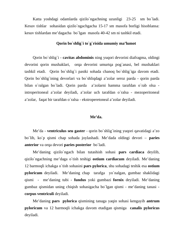 Katta yoshdagi odamlarda qizilo`ngachning uzunligi  23-25  sm bo`ladi.
Kesuv tishlar  sohasidan qizilo`ngachgacha 15-17 sm masofa borligi hisoblansa:
kesuv tishlardan me’dagacha  bo`lgan  masofa 40-42 sm ni tashkil etadi. 
Qorin bo`shlig`i to`g`risida umumiy ma’lumot
Qorin bo`shlig`i - cavitas abdominis ning yuqori devorini diafragma, oldingi
devorini  qorin mushaklari,   orqa devorini  umurtqa pog`anasi,  bel  mushaklari
tashkil etadi.  Qorin bo`shlig`i pastki sohada chanoq bo`shlig`iga davom etadi.
Qorin bo`shlig`ining devorlari va bo`shliqdagi a’zolar seroz parda - qorin parda
bilan  o`ralgan  bo`ladi.  Qorin  parda   a’zolarni  hamma  tarafdan  o`rab  olsa  -
introperitoneal  a’zolar  deyiladi,  a’zolar  uch  tarafdan  o`ralsa  -  mezoperitoneal
a’zolar,  faqat bir tarafdan o`ralsa - ekstroperetoneal a’zolar deyiladi. 
Me’da.
Me’da - ventriculus seu gaster - qorin bo`shlig`ining yuqori qavatidagi a’zo
bo`lib,  ko`p  qismi  chap sohada  joylashadi.  Me’dada  oldingi  devori  –  paries
anterior va orqa devori paries posterior  bo`ladi. 
Me’daning  qizilo`ngach  bilan  tutashish  sohasi  pars  cardiaca deyilib,
qizilo`ngachning me’daga o`tish teshigi  ostium cardiacum  deyiladi. Me’daning
12 barmoqli ichakga o`tish sohasini pars pylorica, shu sohadagi teshik esa ostium
pyloricum  deyiladi.  Me’daning chap  tarafga  yo`nalgan, gumbaz shaklidagi
qismi  -  me’daning tubi -  fundus yoki gumbazi fornix deyiladi. Me’daning
gumbaz qismidan uning chiqish sohasigacha bo`lgan qismi - me’daning tanasi -
corpus ventriculi deyiladi. 
Me’daning pars  pylorica qismining tanaga yaqin sohasi kengayib antrum
pyloricum va 12 barmoqli ichakga davom etadigan qismiga  canalis pyloricus
deyiladi. 
