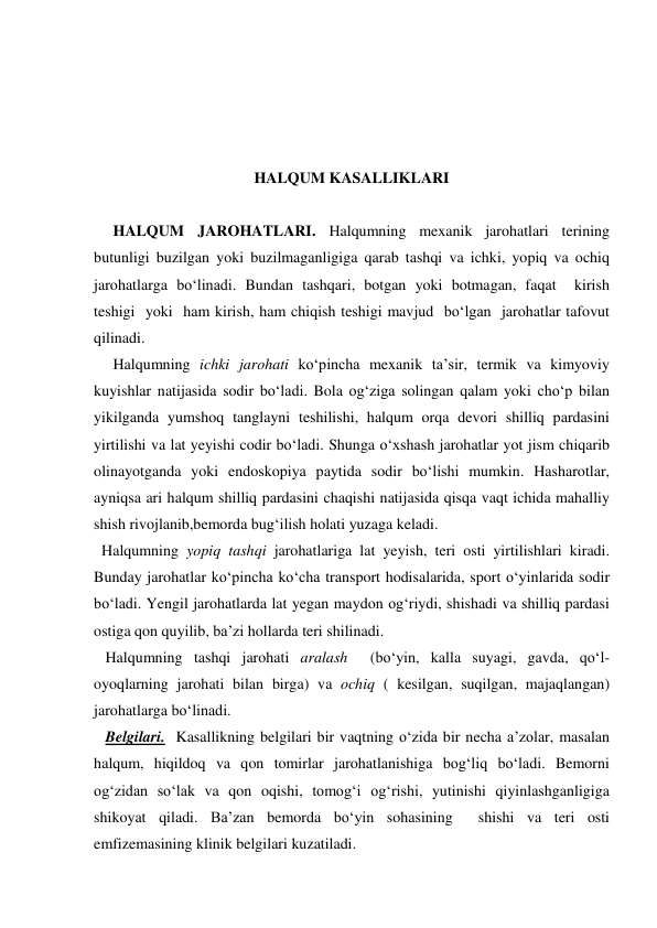  
 
 
 
HALQUM KASALLIKLARI 
 
     HALQUM JAROHATLARI. Halqumning mexanik jarohatlari terining 
butunligi buzilgan yoki buzilmaganligiga qarab tashqi va ichki, yopiq va ochiq 
jarohatlarga bo‘linadi. Bundan tashqari, botgan yoki botmagan, faqat  kirish  
teshigi  yoki  ham kirish, ham chiqish teshigi mavjud  bo‘lgan  jarohatlar tafovut 
qilinadi. 
     Halqumning ichki jarohati ko‘pincha mexanik ta’sir, termik va kimyoviy 
kuyishlar natijasida sodir bo‘ladi. Bola og‘ziga solingan qalam yoki cho‘p bilan 
yikilganda yumshoq tanglayni teshilishi, halqum orqa devori shilliq pardasini 
yirtilishi va lat yeyishi codir bo‘ladi. Shunga o‘xshash jarohatlar yot jism chiqarib 
olinayotganda yoki endoskopiya paytida sodir bo‘lishi mumkin. Hasharotlar, 
ayniqsa ari halqum shilliq pardasini chaqishi natijasida qisqa vaqt ichida mahalliy 
shish rivojlanib,bemorda bug‘ilish holati yuzaga keladi. 
  Halqumning yopiq tashqi jarohatlariga lat yeyish, teri osti yirtilishlari kiradi. 
Bunday jarohatlar ko‘pincha ko‘cha transport hodisalarida, sport o‘yinlarida sodir 
bo‘ladi. Yengil jarohatlarda lat yegan maydon og‘riydi, shishadi va shilliq pardasi 
ostiga qon quyilib, ba’zi hollarda teri shilinadi. 
   Halqumning tashqi jarohati aralash  (bo‘yin, kalla suyagi, gavda, qo‘l-
oyoqlarning jarohati bilan birga) va ochiq ( kesilgan, suqilgan, majaqlangan) 
jarohatlarga bo‘linadi. 
   Belgilari.  Kasallikning belgilari bir vaqtning o‘zida bir necha a’zolar, masalan 
halqum, hiqildoq va qon tomirlar jarohatlanishiga bog‘liq bo‘ladi. Bemorni 
og‘zidan so‘lak va qon oqishi, tomog‘i og‘rishi, yutinishi qiyinlashganligiga 
shikoyat qiladi. Ba’zan bemorda bo‘yin sohasining  shishi va teri osti 
emfizemasining klinik belgilari kuzatiladi.  
