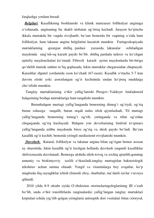 farqlashga yordam beradi.  
   Belgilari. Kasallikning boshlanishi va klinik manzarasi follikulyar anginaga 
o‘xshasada, anginaning bu shakli nisbatan og‘irroq kechadi. Jarayon ko‘pincha 
ikkala murtakda bir vaqtda rivojlanib, ba’zan bemorda bir vaqtning o‘zida ham 
follikulyar, ham lakunar angina belgilarini kuzatish mumkin.  Faringoskopiyada 
murtaklarning  qizargan shilliq pardasi  yuzasida, lakunalar  ochiladigan  
maydonda  sarg‘ish-oq karash paydo bo‘lib, shilliq pardada nekroz va ko‘chgan 
epiteliy maydonchalari ko‘rinadi. Fibrozli  karash  ayrim maydonlarda bir-biriga 
qo‘shilib murtak sathini to‘liq qoplasada, lekin murtaklar chegarasidan chiqmaydi. 
Karashlar shpatel yordamida oson ko‘chadi (67-rasm). Kasallik o‘rtacha 5-7 kun 
davom etishi yoki asoratlangan og‘ir kechimida undan ko‘proq muddatga 
cho‘zilishi mumkin. 
    Tanglay murtaklarining o‘tkir yallig‘lanishi Pirogov–Valdeyer limfadenoid 
halqasining boshqa murtaklariga ham tarqalishi mumkin. 
Burunhalqum murtagi yallig‘langanda bemorning dimog‘i og‘riydi, og‘riq 
burun sohasiga  tarqalib, burun orqali nafas olish qiyinlashadi. Til murtagi 
yallig‘langanda bemorning tomog‘i og‘rib, yutinganda va tilini og‘zidan 
chiqarganda og‘riq kuchayadi. Halqum yon devorlarining limfoid to‘qimaci 
yallig‘langanda ushbu maydonda biroz og‘riq va shish paydo bo‘ladi. Ba’zan 
kasallik og‘ir kechib, bemorda yiringli mediastenit rivojlanishi mumkin. 
    Davolash.  Kataral, follikulyar va lakunar angina bilan og‘rigan bemor asosan 
uy sharoitida, lekin kasallik og‘ir kechgan hollarda davolash yuqumli kasalliklar 
shifoxonasida davolanadi. Bemorga alohida idish-tovoq va sochiq ajratilib,qonning 
umumiy va biokimyoviy  taxlili o‘tkaziladi,tanglay murtagidan bakteriologik 
tekshiruv uchun surtma olinadi. Yengil va vitaminlarga boy ovqatlar, ko‘p 
miqdorda iliq suyuqliklar ichish (limonli choy, sharbatlar, ma’danli suvlar ) tavsiya  
qilinadi. 
     2010 yilda 8-9 oktabr oyida O‘zbekiston otorinolaringologlarining III s’ezdi 
bo‘lib, unda o‘tkir tonzillitlarda (anginalarda) yallig‘langan tanglay murtaklari 
kriptalari ichida yig‘ilib qolgan yiringlarni antiseptik dori vositalari bilan (xloryod, 
