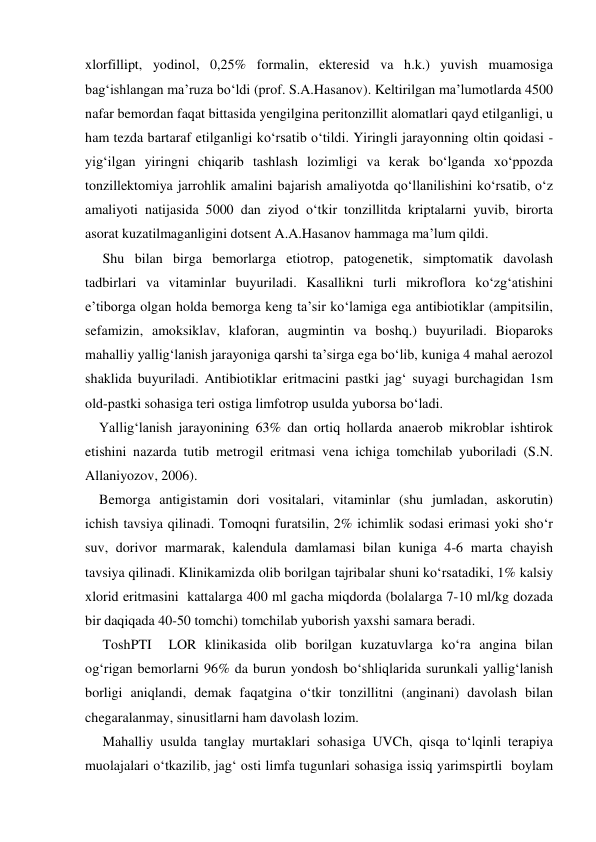 xlorfillipt, yodinol, 0,25% formalin, ekteresid va h.k.) yuvish muamosiga 
bag‘ishlangan ma’ruza bo‘ldi (prof. S.A.Hasanov). Keltirilgan ma’lumotlarda 4500 
nafar bemordan faqat bittasida yengilgina peritonzillit alomatlari qayd etilganligi, u 
ham tezda bartaraf etilganligi ko‘rsatib o‘tildi. Yiringli jarayonning oltin qoidasi - 
yig‘ilgan yiringni chiqarib tashlash lozimligi va kerak bo‘lganda xo‘ppozda 
tonzillektomiya jarrohlik amalini bajarish amaliyotda qo‘llanilishini ko‘rsatib, o‘z 
amaliyoti natijasida 5000 dan ziyod o‘tkir tonzillitda kriptalarni yuvib, birorta 
asorat kuzatilmaganligini dotsent A.A.Hasanov hammaga ma’lum qildi.  
     Shu bilan birga bemorlarga etiotrop, patogenetik, simptomatik davolash 
tadbirlari va vitaminlar buyuriladi. Kasallikni turli mikroflora ko‘zg‘atishini 
e’tiborga olgan holda bemorga keng ta’sir ko‘lamiga ega antibiotiklar (ampitsilin, 
sefamizin, amoksiklav, klaforan, augmintin va boshq.) buyuriladi. Bioparoks 
mahalliy yallig‘lanish jarayoniga qarshi ta’sirga ega bo‘lib, kuniga 4 mahal aerozol 
shaklida buyuriladi. Antibiotiklar eritmacini pastki jag‘ suyagi burchagidan 1sm 
old-pastki sohasiga teri ostiga limfotrop usulda yuborsa bo‘ladi.   
    Yallig‘lanish jarayonining 63% dan ortiq hollarda anaerob mikroblar ishtirok 
etishini nazarda tutib metrogil eritmasi vena ichiga tomchilab yuboriladi (S.N. 
Allaniyozov, 2006). 
    Bemorga antigistamin dori vositalari, vitaminlar (shu jumladan, askorutin) 
ichish tavsiya qilinadi. Tomoqni furatsilin, 2% ichimlik sodasi erimasi yoki sho‘r 
suv, dorivor marmarak, kalendula damlamasi bilan kuniga 4-6 marta chayish 
tavsiya qilinadi. Klinikamizda olib borilgan tajribalar shuni ko‘rsatadiki, 1% kalsiy 
xlorid eritmasini  kattalarga 400 ml gacha miqdorda (bolalarga 7-10 ml/kg dozada 
bir daqiqada 40-50 tomchi) tomchilab yuborish yaxshi samara beradi. 
     ToshPTI  LOR klinikasida olib borilgan kuzatuvlarga ko‘ra angina bilan 
og‘rigan bemorlarni 96% da burun yondosh bo‘shliqlarida surunkali yallig‘lanish 
borligi aniqlandi, demak faqatgina o‘tkir tonzillitni (anginani) davolash bilan 
chegaralanmay, sinusitlarni ham davolash lozim. 
     Mahalliy usulda tanglay murtaklari sohasiga UVCh, qisqa to‘lqinli terapiya 
muolajalari o‘tkazilib, jag‘ osti limfa tugunlari sohasiga issiq yarimspirtli  boylam  
