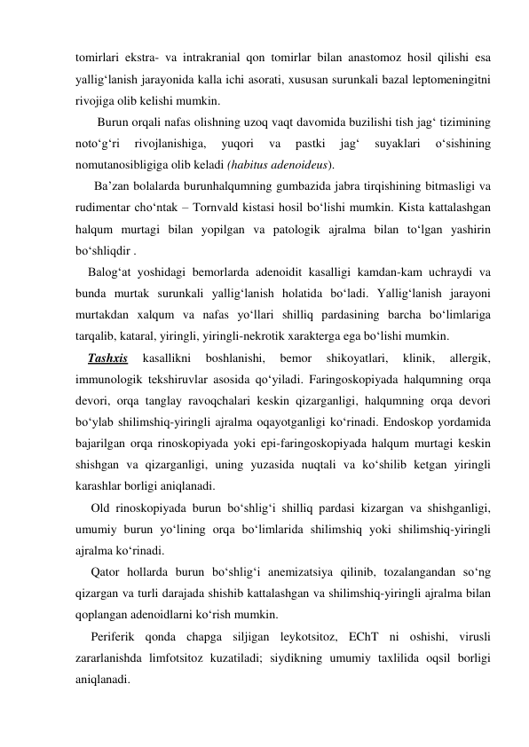tomirlari ekstra- va intrakranial qon tomirlar bilan anastomoz hosil qilishi esa 
yallig‘lanish jarayonida kalla ichi asorati, xususan surunkali bazal leptomeningitni 
rivojiga olib kelishi mumkin. 
       Burun orqali nafas olishning uzoq vaqt davomida buzilishi tish jag‘ tizimining 
noto‘g‘ri 
rivojlanishiga, 
yuqori 
va 
pastki 
jag‘ 
suyaklari 
o‘sishining 
nomutanosibligiga olib keladi (habitus adenoideus). 
      Ba’zan bolalarda burunhalqumning gumbazida jabra tirqishining bitmasligi va 
rudimentar cho‘ntak – Tornvald kistasi hosil bo‘lishi mumkin. Kista kattalashgan 
halqum murtagi bilan yopilgan va patologik ajralma bilan to‘lgan yashirin 
bo‘shliqdir .  
    Balog‘at yoshidagi bemorlarda adenoidit kasalligi kamdan-kam uchraydi va 
bunda murtak surunkali yallig‘lanish holatida bo‘ladi. Yallig‘lanish jarayoni 
murtakdan xalqum va nafas yo‘llari shilliq pardasining barcha bo‘limlariga 
tarqalib, kataral, yiringli, yiringli-nekrotik xarakterga ega bo‘lishi mumkin.  
    Tashxis 
kasallikni 
boshlanishi, 
bemor 
shikoyatlari, 
klinik, 
allergik,  
immunologik tekshiruvlar asosida qo‘yiladi. Faringoskopiyada halqumning orqa 
devori, orqa tanglay ravoqchalari keskin qizarganligi, halqumning orqa devori 
bo‘ylab shilimshiq-yiringli ajralma oqayotganligi ko‘rinadi. Endoskop yordamida 
bajarilgan orqa rinoskopiyada yoki epi-faringoskopiyada halqum murtagi keskin 
shishgan va qizarganligi, uning yuzasida nuqtali va ko‘shilib ketgan yiringli 
karashlar borligi aniqlanadi. 
     Old rinoskopiyada burun bo‘shlig‘i shilliq pardasi kizargan va shishganligi, 
umumiy burun yo‘lining orqa bo‘limlarida shilimshiq yoki shilimshiq-yiringli 
ajralma ko‘rinadi. 
     Qator hollarda burun bo‘shlig‘i anemizatsiya qilinib, tozalangandan so‘ng 
qizargan va turli darajada shishib kattalashgan va shilimshiq-yiringli ajralma bilan 
qoplangan adenoidlarni ko‘rish mumkin. 
     Periferik qonda chapga siljigan leykotsitoz, EChT ni oshishi, virusli 
zararlanishda limfotsitoz kuzatiladi; siydikning umumiy taxlilida oqsil borligi 
aniqlanadi. 

