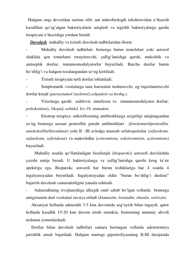  Halqum orqa devoridan surtma olib, uni mikrobiologik tekshiruvidan o‘tkazish 
kasallikni qo‘zg‘atgan bakteriyalarni aniqlash va tegishli bakteriyalarga qarshi 
terapiyani o‘tkazishga yordam beradi.  
    Davolash  mahalliy va tizimli davolash tadbirlaridan iborat. 
- 
Mahalliy davolash tadbirlari: bemorga burun tomchilari yoki aerozol 
shaklida qon tomirlarni toraytiruvchi, yallig‘lanishga qarshi, mukolitik va 
antiseptik dorilar, immunomodulyatorlar buyuriladi. Barcha dorilar burun 
bo‘shlig‘i va halqum tozalangandan so‘ng kiritiladi; 
- 
Tizimli terapiyada turli dorilar ishlatiladi; 
- 
Simptomatik vositalarga tana haroratini tushuruvchi, og‘riqsizlantiruvchi 
dorilar kiradi (parasetamol (taylenol),solpadein va boshq.). 
- 
Viruslarga qarshi  asiklovir, interferon va  immunomodulyator dorilar: 
polioksidoniy, likopid, arbidol, Irs-19, immudon. 
- 
Etiotrop terapiya: mikrofloraning antibiotiklarga sezgirligi aniqlangandan 
so‘ng bemorga asosan penitsillin guruhi antibiotiklari  (fenoksimetilpenitsillin, 
amoksitsillin/klavulanat) yoki II –III avlodga mansub sefalosporinlar (sefuroksim, 
sefatoksim, seftriakson) va makrolidlar (eritromitsin, roksitromitsin, azitromitsin) 
buyuriladi.  
        Mahalliy usulda qo‘llaniladigan fuzafunjin (bioparoks) aerozoli davolashda  
yaxshi natija beradi. U bakteriyalarga va yallig‘lanishga qarshi keng ta’sir 
spektriga ega. Bioparokc aerozoli har burun teshiklariga har 4 soatda 4 
ingalyatsiyadan buyuriladi. Ingalyatsiyadan oldin “burun bo‘shlig‘i dushini” 
bajarish davolash camaradorligini yanada oshiradi. 
- 
Adenoiditning rivojlanishiga allergik omil sabab bo‘lgan xollarda  bemorga 
antigistamin dori vositalari tavsiya etiladi (klamastin, loratadin, ebastin, setirizin). 
     Aksariyat hollarda adenoidit 3-5 kun davomida sog‘ayish bilan tugaydi, qator 
hollarda kasallik 15-20 kun davom etishi mumkin, bemorning umumiy ahvoli 
nisbatan yomonlashadi. 
     Dorilar bilan davolash tadbirlari samara bermagan xollarda adenotomiya 
jarrohlik amali bajariladi. Halqum murtagi gipertrofiyasining II-III darajasida 
