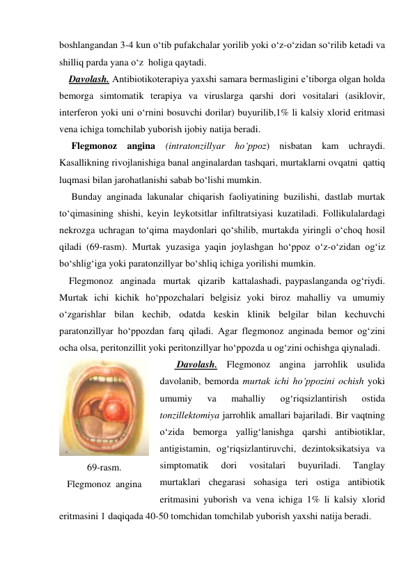 boshlangandan 3-4 kun o‘tib pufakchalar yorilib yoki o‘z-o‘zidan so‘rilib ketadi va 
shilliq parda yana o‘z  holiga qaytadi. 
    Davolash. Antibiotikoterapiya yaxshi samara bermasligini e’tiborga olgan holda 
bemorga simtomatik terapiya va viruslarga qarshi dori vositalari (asiklovir, 
interferon yoki uni o‘rnini bosuvchi dorilar) buyurilib,1% li kalsiy xlorid eritmasi 
vena ichiga tomchilab yuborish ijobiy natija beradi. 
     Flegmonoz angina (intratonzillyar ho‘ppoz) nisbatan kam uchraydi. 
Kasallikning rivojlanishiga banal anginalardan tashqari, murtaklarni ovqatni  qattiq 
luqmasi bilan jarohatlanishi sabab bo‘lishi mumkin.  
     Bunday anginada lakunalar chiqarish faoliyatining buzilishi, dastlab murtak 
to‘qimasining shishi, keyin leykotsitlar infiltratsiyasi kuzatiladi. Follikulalardagi 
nekrozga uchragan to‘qima maydonlari qo‘shilib, murtakda yiringli o‘choq hosil 
qiladi (69-rasm). Murtak yuzasiga yaqin joylashgan ho‘ppoz o‘z-o‘zidan og‘iz 
bo‘shlig‘iga yoki paratonzillyar bo‘shliq ichiga yorilishi mumkin. 
    Flegmonoz  anginada  murtak  qizarib  kattalashadi, paypaslanganda og‘riydi. 
Murtak ichi kichik ho‘ppozchalari belgisiz yoki biroz mahalliy va umumiy 
o‘zgarishlar bilan kechib, odatda keskin klinik belgilar bilan kechuvchi 
paratonzillyar ho‘ppozdan farq qiladi. Agar flegmonoz anginada bemor og‘zini 
ocha olsa, peritonzillit yoki peritonzillyar ho‘ppozda u og‘zini ochishga qiynaladi. 
       Davolash. Flegmonoz angina jarrohlik usulida 
davolanib, bemorda murtak ichi ho‘ppozini ochish yoki 
umumiy 
va 
mahalliy 
og‘riqsizlantirish 
ostida 
tonzillektomiya jarrohlik amallari bajariladi. Bir vaqtning 
o‘zida bemorga yallig‘lanishga qarshi antibiotiklar, 
antigistamin, og‘riqsizlantiruvchi, dezintoksikatsiya va 
simptomatik 
dori 
vositalari 
buyuriladi. 
Tanglay 
murtaklari chegarasi sohasiga teri ostiga antibiotik 
eritmasini yuborish va vena ichiga 1% li kalsiy xlorid 
eritmasini 1 daqiqada 40-50 tomchidan tomchilab yuborish yaxshi natija beradi.     
 
 
69-rasm. 
Flegmonoz  angina 
