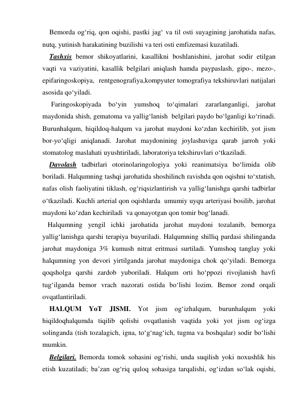     Bemorda og‘riq, qon oqishi, pastki jag‘ va til osti suyagining jarohatida nafas, 
nutq, yutinish harakatining buzilishi va teri osti emfizemasi kuzatiladi. 
    Tashxis bemor shikoyatlarini, kasallikni boshlanishini, jarohat sodir etilgan 
vaqti va vaziyatini, kasallik belgilari aniqlash hamda paypaslash, gipo-, mezo-, 
epifaringoskopiya,  rentgenografiya,kompyuter tomografiya tekshiruvlari natijalari 
asosida qo‘yiladi.  
     Faringoskopiyada bo‘yin 
yumshoq to‘qimalari zararlanganligi, jarohat 
maydonida shish, gematoma va yallig‘lanish  belgilari paydo bo‘lganligi ko‘rinadi. 
Burunhalqum, hiqildoq-halqum va jarohat maydoni ko‘zdan kechirilib, yot jism 
bor-yo‘qligi aniqlanadi. Jarohat maydonining joylashuviga qarab jarroh yoki 
stomatolog maslahati uyushtiriladi, laboratoriya tekshiruvlari o‘tkaziladi.    
    Davolash tadbirlari otorinolaringologiya yoki reanimatsiya bo‘limida olib 
boriladi. Halqumning tashqi jarohatida shoshilinch ravishda qon oqishni to‘xtatish, 
nafas olish faoliyatini tiklash, og‘riqsizlantirish va yallig‘lanishga qarshi tadbirlar 
o‘tkaziladi. Kuchli arterial qon oqishlarda  umumiy uyqu arteriyasi bosilib, jarohat 
maydoni ko‘zdan kechiriladi  va qonayotgan qon tomir bog‘lanadi. 
   Halqumning yengil ichki jarohatida jarohat maydoni tozalanib, bemorga 
yallig‘lanishga qarshi terapiya buyuriladi. Halqumning shilliq pardasi shilinganda 
jarohat maydoniga 3% kumush nitrat eritmasi surtiladi. Yumshoq tanglay yoki 
halqumning yon devori yirtilganda jarohat maydoniga chok qo‘yiladi. Bemorga 
qoqsholga qarshi zardob yuboriladi. Halqum orti ho‘ppozi rivojlanish havfi 
tug‘ilganda bemor vrach nazorati ostida bo‘lishi lozim. Bemor zond orqali 
ovqatlantiriladi. 
    HALQUM 
YoT 
JISMI. Yot jism og‘izhalqum, burunhalqum yoki 
hiqildoqhalqumda tiqilib qolishi ovqatlanish vaqtida yoki yot jism og‘izga 
solinganda (tish tozalagich, igna, to‘g‘nag‘ich, tugma va boshqalar) sodir bo‘lishi 
mumkin.  
    Belgilari. Bemorda tomok sohasini og‘rishi, unda suqilish yoki noxushlik his 
etish kuzatiladi; ba’zan og‘riq quloq sohasiga tarqalishi, og‘izdan so‘lak oqishi, 
