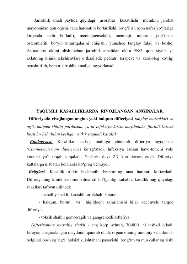        Jarrohlik amali paytida quyidagi  asoratlar  kuzatilishi  mumkin: jarohat 
maydonidan qon oqishi, tana haroratini ko‘tarilishi, bo‘g‘ilish (qon nafas yo‘llariga 
kirganda sodir bo‘ladi), meningoensefalit, meningit, umurtqa pog‘onasi 
osteomieliti, bo‘yin umurtqalarini chiqishi, yumshoq tanglay falaji va boshq. 
Asoratlarni oldini olish uchun jarrohlik amalidan oldin EKG, qon, siydik va 
axlatning klinik tekshiruvlari o‘tkaziladi; pediatr, terapevt va kardiolog ko‘rigi 
uyushtirilib, bemor jarrohlik amaliga tayyorlanadi.   
 
 
                  
 
 
YuQUMLI  KASALLIKLARDA  RIVOJLANGAN  ANGINALAR. 
  Difteriyada rivojlangan angina yoki halqum difteriyasi tanglay murtaklari va 
og‘iz-halqum shilliq pardasida, ya’ni infeksiya kirish maydonida, fibrinli karash 
hosil bo‘lishi bilan kechgan o‘tkir yuqumli kasallik. 
   Etiologiyasi. 
Kasallikni 
tashqi 
muhitga 
chidamli 
difteriya 
tayoqchasi 
(Corynebacterium diphteriae) ko‘zg‘atadi. Infeksiya asosan havo-tomchi yoki 
kontakt yo‘l orqali tarqaladi. Yashirin davr 2-7 kun davom etadi. Difteriya 
kattalarga nisbatan bolalarda ko‘proq uchraydi. 
  Belgilari. Kasallik o‘tkir boshlanib, bemorning tana harorati ko‘tariladi. 
Difteriyaning klinik kechimi xilma-xil bo‘lganligi sababli, kasallikning quyidagi 
shakllari tafovut qilinadi:   
           - mahalliy shakli: karashli, orolchali, kataral; 
           - halqum, burun  va  hiqildoqni zararlanishi bilan kechuvchi tarqoq 
difteriya; 
           - toksik shakli: gemorragik va gangrenozli difteriya. 
    Difteriyaning maxalliy shakli - eng ko‘p uchrab, 70-80% ni tashkil qiladi. 
Jarayon chegaralangan maydonni qamrab oladi, organizmning umumiy zaharlanish 
belgilari bosh og‘rig‘i, holsizlik, ishtahani pasayishi, bo‘g‘im va muskullar og‘rishi 
