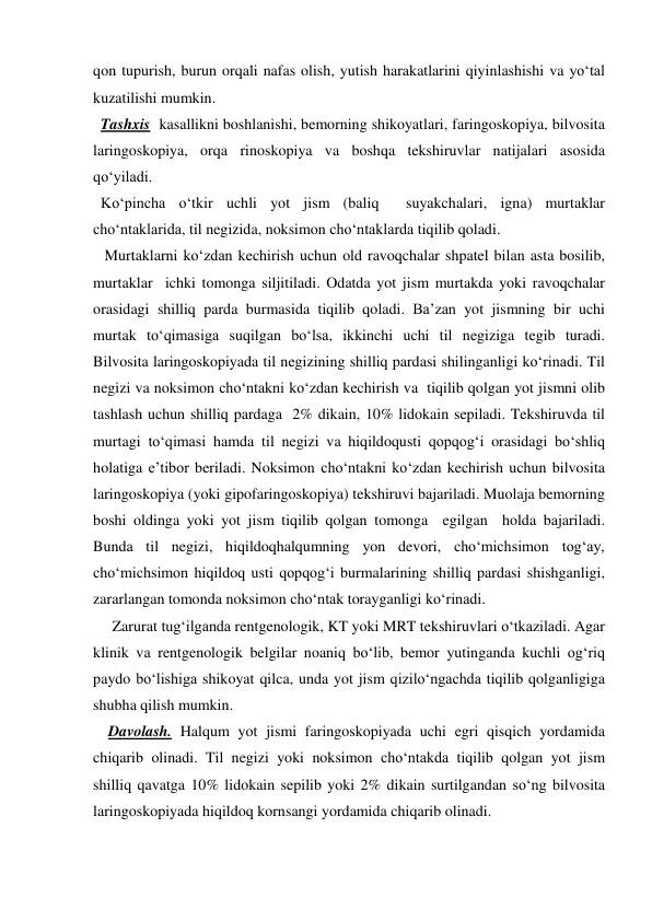 qon tupurish, burun orqali nafas olish, yutish harakatlarini qiyinlashishi va yo‘tal 
kuzatilishi mumkin. 
  Tashxis  kasallikni boshlanishi, bemorning shikoyatlari, faringoskopiya, bilvosita 
laringoskopiya, orqa rinoskopiya va boshqa tekshiruvlar natijalari asosida 
qo‘yiladi. 
  Ko‘pincha o‘tkir uchli yot jism (baliq  suyakchalari, igna) murtaklar 
cho‘ntaklarida, til negizida, noksimon cho‘ntaklarda tiqilib qoladi. 
   Murtaklarni ko‘zdan kechirish uchun old ravoqchalar shpatel bilan asta bosilib, 
murtaklar  ichki tomonga siljitiladi. Odatda yot jism murtakda yoki ravoqchalar 
orasidagi shilliq parda burmasida tiqilib qoladi. Ba’zan yot jismning bir uchi 
murtak to‘qimasiga suqilgan bo‘lsa, ikkinchi uchi til negiziga tegib turadi. 
Bilvosita laringoskopiyada til negizining shilliq pardasi shilinganligi ko‘rinadi. Til 
negizi va noksimon cho‘ntakni ko‘zdan kechirish va  tiqilib qolgan yot jismni olib 
tashlash uchun shilliq pardaga  2% dikain, 10% lidokain sepiladi. Tekshiruvda til 
murtagi to‘qimasi hamda til negizi va hiqildoqusti qopqog‘i orasidagi bo‘shliq 
holatiga e’tibor beriladi. Noksimon cho‘ntakni ko‘zdan kechirish uchun bilvosita 
laringoskopiya (yoki gipofaringoskopiya) tekshiruvi bajariladi. Muolaja bemorning 
boshi oldinga yoki yot jism tiqilib qolgan tomonga  egilgan  holda bajariladi. 
Bunda til negizi, hiqildoqhalqumning yon devori, cho‘michsimon tog‘ay, 
cho‘michsimon hiqildoq usti qopqog‘i burmalarining shilliq pardasi shishganligi, 
zararlangan tomonda noksimon cho‘ntak torayganligi ko‘rinadi.       
     Zarurat tug‘ilganda rentgenologik, KT yoki MRT tekshiruvlari o‘tkaziladi. Agar 
klinik va rentgenologik belgilar noaniq bo‘lib, bemor yutinganda kuchli og‘riq 
paydo bo‘lishiga shikoyat qilca, unda yot jism qizilo‘ngachda tiqilib qolganligiga 
shubha qilish mumkin. 
    Davolash. Halqum yot jismi faringoskopiyada uchi egri qisqich yordamida 
chiqarib olinadi. Til negizi yoki noksimon cho‘ntakda tiqilib qolgan yot jism 
shilliq qavatga 10% lidokain sepilib yoki 2% dikain surtilgandan so‘ng bilvosita 
laringoskopiyada hiqildoq kornsangi yordamida chiqarib olinadi. 
