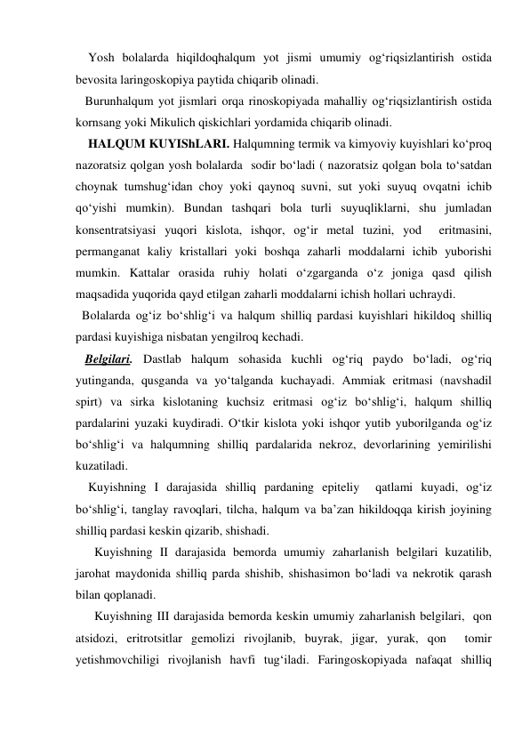     Yosh bolalarda hiqildoqhalqum yot jismi umumiy og‘riqsizlantirish ostida 
bevosita laringoskopiya paytida chiqarib olinadi. 
   Burunhalqum yot jismlari orqa rinoskopiyada mahalliy og‘riqsizlantirish ostida 
kornsang yoki Mikulich qiskichlari yordamida chiqarib olinadi.  
    HALQUM KUYIShLARI. Halqumning termik va kimyoviy kuyishlari ko‘proq 
nazoratsiz qolgan yosh bolalarda  sodir bo‘ladi ( nazoratsiz qolgan bola to‘satdan 
choynak tumshug‘idan choy yoki qaynoq suvni, sut yoki suyuq ovqatni ichib 
qo‘yishi mumkin). Bundan tashqari bola turli suyuqliklarni, shu jumladan  
konsentratsiyasi yuqori kislota, ishqor, og‘ir metal tuzini, yod  eritmasini, 
permanganat kaliy kristallari yoki boshqa zaharli moddalarni ichib yuborishi 
mumkin. Kattalar orasida ruhiy holati o‘zgarganda o‘z joniga qasd qilish 
maqsadida yuqorida qayd etilgan zaharli moddalarni ichish hollari uchraydi.  
  Bolalarda og‘iz bo‘shlig‘i va halqum shilliq pardasi kuyishlari hikildoq shilliq 
pardasi kuyishiga nisbatan yengilroq kechadi. 
   Belgilari. Dastlab halqum sohasida kuchli og‘riq paydo bo‘ladi, og‘riq 
yutinganda, qusganda va yo‘talganda kuchayadi. Ammiak eritmasi (navshadil 
spirt) va sirka kislotaning kuchsiz eritmasi og‘iz bo‘shlig‘i, halqum shilliq 
pardalarini yuzaki kuydiradi. O‘tkir kislota yoki ishqor yutib yuborilganda og‘iz 
bo‘shlig‘i va halqumning shilliq pardalarida nekroz, devorlarining yemirilishi 
kuzatiladi. 
    Kuyishning I darajasida shilliq pardaning epiteliy  qatlami kuyadi, og‘iz 
bo‘shlig‘i, tanglay ravoqlari, tilcha, halqum va ba’zan hikildoqqa kirish joyining 
shilliq pardasi keskin qizarib, shishadi. 
      Kuyishning II darajasida bemorda umumiy zaharlanish belgilari kuzatilib, 
jarohat maydonida shilliq parda shishib, shishasimon bo‘ladi va nekrotik qarash  
bilan qoplanadi.    
      Kuyishning III darajasida bemorda keskin umumiy zaharlanish belgilari,  qon  
atsidozi, eritrotsitlar gemolizi rivojlanib, buyrak, jigar, yurak, qon  tomir 
yetishmovchiligi rivojlanish havfi tug‘iladi. Faringoskopiyada nafaqat shilliq 
