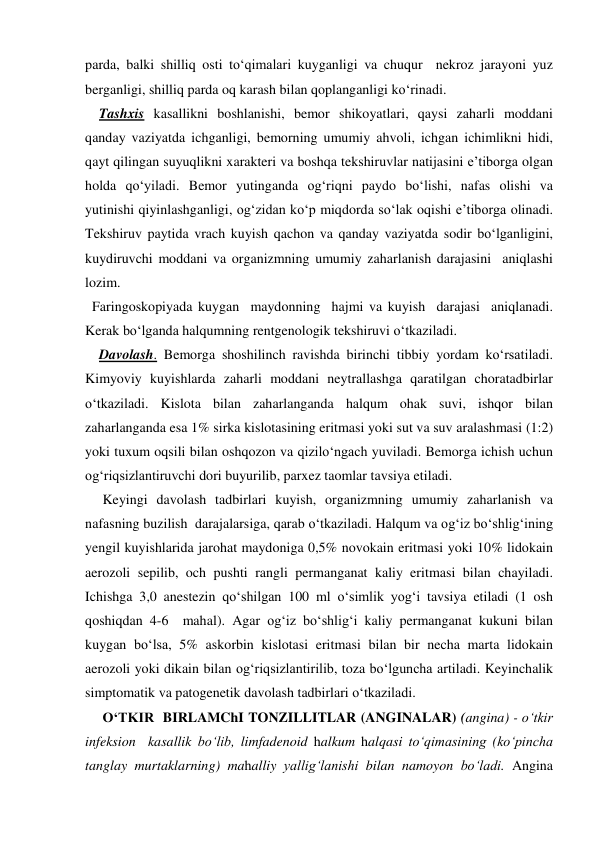 parda, balki shilliq osti to‘qimalari kuyganligi va chuqur  nekroz jarayoni yuz 
berganligi, shilliq parda oq karash bilan qoplanganligi ko‘rinadi. 
    Tashxis kasallikni boshlanishi, bemor shikoyatlari, qaysi zaharli moddani 
qanday vaziyatda ichganligi, bemorning umumiy ahvoli, ichgan ichimlikni hidi, 
qayt qilingan suyuqlikni xarakteri va boshqa tekshiruvlar natijasini e’tiborga olgan 
holda qo‘yiladi. Bemor yutinganda og‘riqni paydo bo‘lishi, nafas olishi va 
yutinishi qiyinlashganligi, og‘zidan ko‘p miqdorda so‘lak oqishi e’tiborga olinadi. 
Tekshiruv paytida vrach kuyish qachon va qanday vaziyatda sodir bo‘lganligini, 
kuydiruvchi moddani va organizmning umumiy zaharlanish darajasini  aniqlashi 
lozim. 
  Faringoskopiyada kuygan  maydonning  hajmi va kuyish  darajasi  aniqlanadi. 
Kerak bo‘lganda halqumning rentgenologik tekshiruvi o‘tkaziladi.  
    Davolash. Bemorga shoshilinch ravishda birinchi tibbiy yordam ko‘rsatiladi. 
Kimyoviy kuyishlarda zaharli moddani neytrallashga qaratilgan choratadbirlar 
o‘tkaziladi. Kislota bilan zaharlanganda halqum ohak suvi, ishqor bilan 
zaharlanganda esa 1% sirka kislotasining eritmasi yoki sut va suv aralashmasi (1:2) 
yoki tuxum oqsili bilan oshqozon va qizilo‘ngach yuviladi. Bemorga ichish uchun 
og‘riqsizlantiruvchi dori buyurilib, parxez taomlar tavsiya etiladi. 
     Keyingi davolash tadbirlari kuyish, organizmning umumiy zaharlanish va 
nafasning buzilish  darajalarsiga, qarab o‘tkaziladi. Halqum va og‘iz bo‘shlig‘ining 
yengil kuyishlarida jarohat maydoniga 0,5% novokain eritmasi yoki 10% lidokain 
aerozoli sepilib, och pushti rangli permanganat kaliy eritmasi bilan chayiladi. 
Ichishga 3,0 anestezin qo‘shilgan 100 ml o‘simlik yog‘i tavsiya etiladi (1 osh 
qoshiqdan 4-6  mahal). Agar og‘iz bo‘shlig‘i kaliy permanganat kukuni bilan 
kuygan bo‘lsa, 5% askorbin kislotasi eritmasi bilan bir necha marta lidokain 
aerozoli yoki dikain bilan og‘riqsizlantirilib, toza bo‘lguncha artiladi. Keyinchalik 
simptomatik va patogenetik davolash tadbirlari o‘tkaziladi.   
     O‘TKIR  BIRLAMChI TONZILLITLAR (ANGINALAR) (angina) - o‘tkir 
infeksion  kasallik bo‘lib, limfadenoid halkum halqasi to‘qimasining (ko‘pincha 
tanglay murtaklarning) mahalliy yallig‘lanishi bilan namoyon bo‘ladi. Angina 
