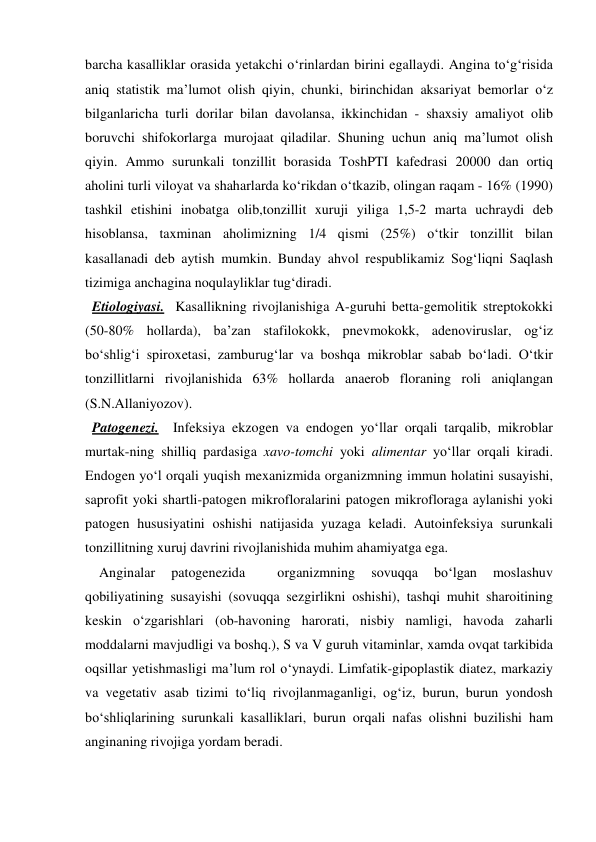 barcha kasalliklar orasida yetakchi o‘rinlardan birini egallaydi. Angina to‘g‘risida 
aniq statistik ma’lumot olish qiyin, chunki, birinchidan aksariyat bemorlar o‘z 
bilganlaricha turli dorilar bilan davolansa, ikkinchidan - shaxsiy amaliyot olib 
boruvchi shifokorlarga murojaat qiladilar. Shuning uchun aniq ma’lumot olish 
qiyin. Ammo surunkali tonzillit borasida ToshPTI kafedrasi 20000 dan ortiq 
aholini turli viloyat va shaharlarda ko‘rikdan o‘tkazib, olingan raqam - 16% (1990) 
tashkil etishini inobatga olib,tonzillit xuruji yiliga 1,5-2 marta uchraydi deb 
hisoblansa, taxminan aholimizning 1/4 qismi (25%) o‘tkir tonzillit bilan 
kasallanadi deb aytish mumkin. Bunday ahvol respublikamiz Sog‘liqni Saqlash 
tizimiga anchagina noqulayliklar tug‘diradi.   
  Etiologiyasi.  Kasallikning rivojlanishiga A-guruhi betta-gemolitik streptokokki 
(50-80% hollarda), ba’zan stafilokokk, pnevmokokk, adenoviruslar, og‘iz 
bo‘shlig‘i spiroxetasi, zamburug‘lar va boshqa mikroblar sabab bo‘ladi. O‘tkir 
tonzillitlarni rivojlanishida 63% hollarda anaerob floraning roli aniqlangan 
(S.N.Allaniyozov). 
  Patogenezi.  Infeksiya ekzogen va endogen yo‘llar orqali tarqalib, mikroblar 
murtak-ning shilliq pardasiga xavo-tomchi yoki alimentar yo‘llar orqali kiradi. 
Endogen yo‘l orqali yuqish mexanizmida organizmning immun holatini susayishi, 
saprofit yoki shartli-patogen mikrofloralarini patogen mikrofloraga aylanishi yoki 
patogen hususiyatini oshishi natijasida yuzaga keladi. Autoinfeksiya surunkali 
tonzillitning xuruj davrini rivojlanishida muhim ahamiyatga ega.  
    Anginalar 
patogenezida 
 
organizmning 
sovuqqa 
bo‘lgan 
moslashuv 
qobiliyatining susayishi (sovuqqa sezgirlikni oshishi), tashqi muhit sharoitining 
keskin o‘zgarishlari (ob-havoning harorati, nisbiy namligi, havoda zaharli 
moddalarni mavjudligi va boshq.), S va V guruh vitaminlar, xamda ovqat tarkibida 
oqsillar yetishmasligi ma’lum rol o‘ynaydi. Limfatik-gipoplastik diatez, markaziy 
va vegetativ asab tizimi to‘liq rivojlanmaganligi, og‘iz, burun, burun yondosh 
bo‘shliqlarining surunkali kasalliklari, burun orqali nafas olishni buzilishi ham 
anginaning rivojiga yordam beradi.  
