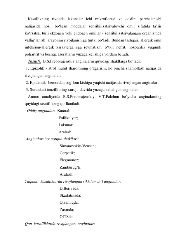    Kasallikning rivojida lakunalar ichi mikroflorasi va oqsilni parchalanishi 
natijasida hosil bo‘lgan moddalar sensibilizatsiyalovchi omil sifatida ta’sir 
ko‘rsatsa, turli ekzogen yoki endogen omillar - sensibilizatsiyalangan organizmda 
yallig‘lanish jarayonini rivojlanishiga turtki bo‘ladi. Bundan tashqari, allergik omil 
infeksion-allergik xarakterga ega revmatizm, o‘tkir nefrit, nospesifik yuqumli 
poliartrit va boshqa asoratlarni yuzaga kelishiga yordam beradi.   
   Tasnifi.  B.S.Preobrajenskiy anginalarni quyidagi shakllarga bo‘ladi: 
 1. Epizotik - atrof muhit sharoitining o‘zgarishi, ko‘pincha shamollash natijasida 
rivojlangan anginalar; 
 2. Epidemik- bemordan sog‘lom kishiga yuqishi natijasida rivojlangan anginalar; 
 3. Surunkali tonzillitning xuruji  davrida yuzaga keladigan anginalar. 
   Ammo amaliyotda B.S.Preobrajenskiy, V.T.Palchun bo‘yicha anginalarning 
quyidagi tasnifi keng qo‘llaniladi. 
  Oddiy anginalar:  Kataral; 
                                 Follikulyar; 
                                 Lakunar; 
                                 Aralash.    
 Anginalarning notipik shakllari: 
                                  Simanovskiy-Vensan;  
                                  Gerpetik; 
                                  Flegmonoz; 
                                  Zamburug‘li; 
                                  Aralash. 
Yuqumli  kasalliklarda rivojlangan (ikkilamchi) anginalar: 
                                  Difteriyada; 
                                  Skarlatinada; 
                                  Qizamiqda; 
                                  Zaxmda; 
                                  OITSda. 
Qon  kasalliklarda rivojlangan  anginalar: 
