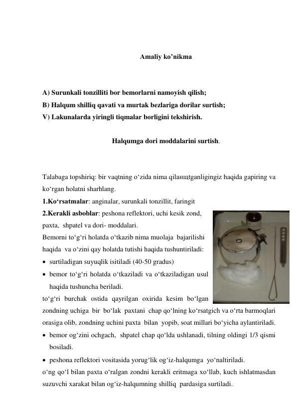  
 
Amaliy ko’nikma 
 
 
A) Surunkali tonzilliti bor bemorlarni namoyish qilish; 
B) Halqum shilliq qavati va murtak bezlariga dorilar surtish; 
V) Lakunalarda yiringli tiqmalar borligini tekshirish. 
 
Halqumga dori moddalarini surtish. 
 
 
Talabaga topshiriq: bir vaqtning o‘zida nima qilaнщtganligingiz haqida gapiring va 
ko‘rgan holatni sharhlang. 
1.Ko‘rsatmalar: anginalar, surunkali tonzillit, faringit   
2.Kerakli asboblar: peshona reflektori, uchi kesik zond, 
paxta,  shpatel va dori- moddalari.  
Bemorni to‘g‘ri holatda o‘tkazib nima muolaja  bajarilishi 
haqida  va o‘zini qay holatda tutishi haqida tushuntiriladi: 
 surtiladigan suyuqlik isitiladi (40-50 gradus) 
 bemor to‘g‘ri holatda o‘tkaziladi va o‘tkaziladigan usul  
haqida tushuncha beriladi. 
to‘g‘ri burchak ostida qayrilgan oxirida kesim bo‘lgan 
zondning uchiga  bir  bo‘lak  paxtani  chap qo‘lning ko‘rsatgich va o‘rta barmoqlari 
orasiga olib, zondning uchini paxta  bilan  yopib, soat millari bo‘yicha aylantiriladi. 
 bemor og‘zini ochgach,  shpatel chap qo‘lda ushlanadi, tilning oldingi 1/3 qismi 
bosiladi. 
 peshona reflektori vositasida yorug‘lik og‘iz-halqumga  yo‘naltiriladi. 
o‘ng qo‘l bilan paxta o‘ralgan zondni kerakli eritmaga xo‘llab, kuch ishlatmasdan 
suzuvchi xarakat bilan og‘iz-halqumning shilliq  pardasiga surtiladi. 
