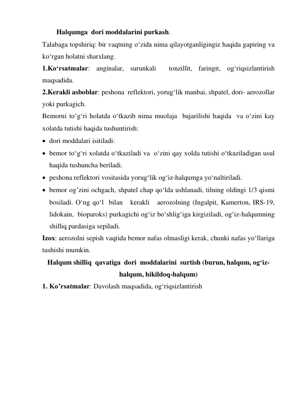 Halqumga  dori moddalarini purkash. 
Talabaga topshiriq: bir vaqtning o‘zida nima qilayotganligingiz haqida gapiring va 
ko‘rgan holatni sharxlang. 
1.Ko‘rsatmalar: anginalar, surunkali  tonzillit, faringit, og‘riqsizlantirish 
maqsadida. 
2.Kerakli asboblar: peshona  reflektori, yorug‘lik manbai, shpatel, dori- aerozollar 
yoki purkagich.  
Bemorni to‘g‘ri holatda o‘tkazib nima muolaja  bajarilishi haqida  va o‘zini kay 
xolatda tutishi haqida tushuntirish: 
 dori moddalari isitiladi: 
 bemor to‘g‘ri xolatda o‘tkaziladi va  o‘zini qay xolda tutishi o‘tkaziladigan usul  
haqida tushuncha beriladi. 
 peshona reflektori vositasida yorug‘lik og‘iz-halqumga yo‘naltiriladi. 
 bemor og’zini ochgach, shpatel chap qo‘lda ushlanadi, tilning oldingi 1/3 qismi 
bosiladi. O‘ng qo‘l  bilan   kerakli   aerozolning (Ingalpit, Kamerton, IRS-19, 
lidokain,  bioparoks) purkagichi og‘iz bo‘shlig‘iga kirgiziladi, og‘iz-halqumning 
shilliq pardasiga sepiladi. 
Izox: aerozolni sepish vaqtida bemor nafas olmasligi kerak, chunki nafas yo‘llariga 
tushishi mumkin. 
Halqum shilliq  qavatiga  dori  moddalarini  surtish (burun, halqum, og‘iz-
halqum, hikildoq-halqum) 
1. Ko’rsatmalar: Davolash maqsadida, og‘riqsizlantirish  
