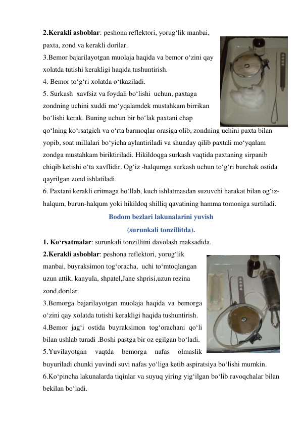 2.Kerakli asboblar: peshona reflektori, yorug‘lik manbai, 
paxta, zond va kerakli dorilar. 
3.Bemor bajarilayotgan muolaja haqida va bemor o‘zini qay 
xolatda tutishi kerakligi haqida tushuntirish. 
4. Bemor to‘g‘ri xolatda o‘tkaziladi. 
5. Surkash  xavfsiz va foydali bo‘lishi  uchun, paxtaga 
zondning uchini xuddi mo‘yqalamdek mustahkam birrikan  
bo‘lishi kerak. Buning uchun bir bo‘lak paxtani chap 
qo‘lning ko‘rsatgich va o‘rta barmoqlar orasiga olib, zondning uchini paxta bilan 
yopib, soat millalari bo‘yicha aylantiriladi va shunday qilib paxtali mo‘yqalam 
zondga mustahkam biriktiriladi. Hikildoqga surkash vaqtida paxtaning sirpanib 
chiqib ketishi o‘ta xavflidir. Og‘iz -halqumga surkash uchun to‘g‘ri burchak ostida 
qayrilgan zond ishlatiladi. 
6. Paxtani kerakli eritmaga ho‘llab, kuch ishlatmasdan suzuvchi harakat bilan og‘iz-
halqum, burun-halqum yoki hikildoq shilliq qavatining hamma tomoniga surtiladi.    
Bodom bezlari lakunalarini yuvish  
(surunkali tonzillitda). 
1. Ko‘rsatmalar: surunkali tonzillitni davolash maksadida. 
2.Kerakli asboblar: peshona reflektori, yorug‘lik 
manbai, buyraksimon tog‘oracha,  uchi to‘mtoqlangan 
uzun attik, kanyula, shpatel,Jane shprisi,uzun rezina 
zond,dorilar. 
3.Bemorga bajarilayotgan muolaja haqida va bemorga 
o‘zini qay xolatda tutishi kerakligi haqida tushuntirish. 
4.Bemor jag‘i ostida buyraksimon tog‘orachani qo‘li 
bilan ushlab turadi .Boshi pastga bir oz egilgan bo‘ladi. 
5.Yuvilayotgan 
vaqtda 
bemorga 
nafas 
olmaslik 
buyuriladi chunki yuvindi suvi nafas yo‘liga ketib aspiratsiya bo‘lishi mumkin. 
6.Ko‘pincha lakunalarda tiqinlar va suyuq yiring yig‘ilgan bo‘lib ravoqchalar bilan 
bekilan bo‘ladi. 
