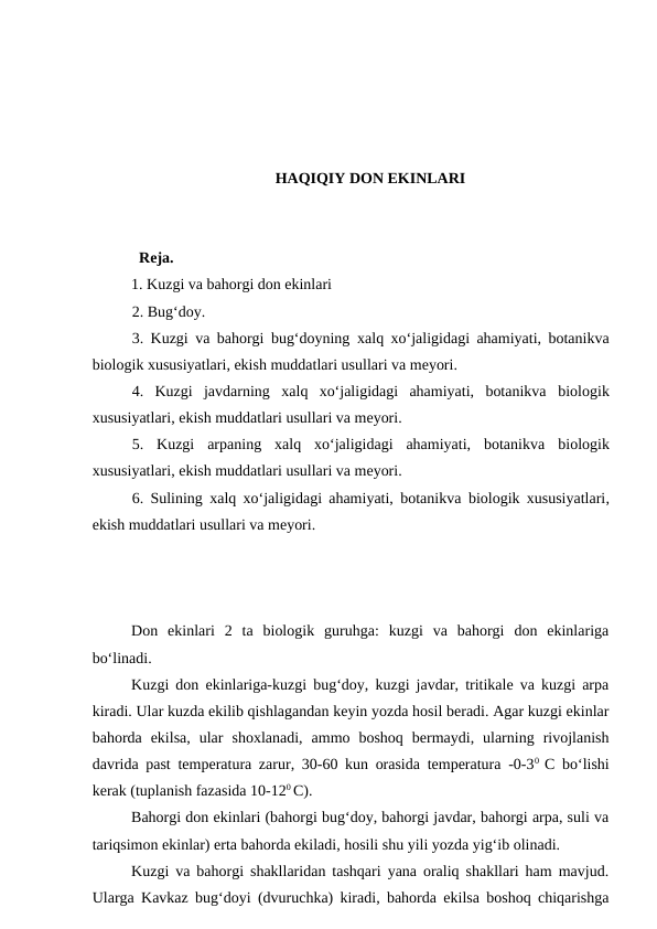 HAQIQIY DON EKINLARI
  Reja.
1. Kuzgi va bahorgi don ekinlari
2. Bug‘doy.
3. Kuzgi va bahorgi bug‘doyning  xalq xo‘jaligidagi ahamiyati, botanikva
biologik xususiyatlari, ekish muddatlari usullari va meyori.
4.  Kuzgi  javdarning  xalq  xo‘jaligidagi  ahamiyati,  botanikva biologik
xususiyatlari, ekish muddatlari usullari va meyori.
5.  Kuzgi  arpaning  xalq  xo‘jaligidagi  ahamiyati,  botanikva biologik
xususiyatlari, ekish muddatlari usullari va meyori.
6. Sulining  xalq xo‘jaligidagi ahamiyati, botanikva biologik xususiyatlari,
ekish muddatlari usullari va meyori.
Don  ekinlari  2  ta  biologik  guruhga:  kuzgi  va  bahorgi  don  ekinlariga
bo‘linadi.
Kuzgi don ekinlariga-kuzgi bug‘doy, kuzgi javdar, tritikale va kuzgi arpa
kiradi. Ular kuzda ekilib qishlagandan keyin yozda hosil beradi. Agar kuzgi ekinlar
bahorda  ekilsa,  ular  shoxlanadi,  ammo  boshoq  bermaydi,  ularning  rivojlanish
davrida past temperatura zarur, 30-60 kun orasida temperatura -0-30  C bo‘lishi
kerak (tuplanish fazasida 10-120 C). 
Bahorgi don ekinlari (bahorgi bug‘doy, bahorgi javdar, bahorgi arpa, suli va
tariqsimon ekinlar) erta bahorda ekiladi, hosili shu yili yozda yig‘ib olinadi. 
Kuzgi va bahorgi shakllaridan tashqari yana oraliq shakllari ham mavjud.
Ularga Kavkaz bug‘doyi (dvuruchka) kiradi, bahorda ekilsa boshoq chiqarishga
