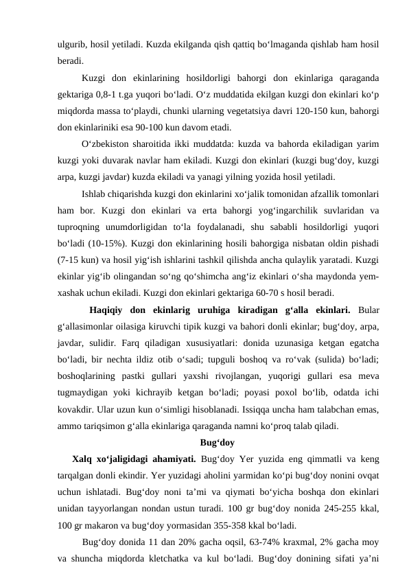 ulgurib, hosil yetiladi. Kuzda ekilganda qish qattiq bo‘lmaganda qishlab ham hosil
beradi. 
Kuzgi  don  ekinlarining  hosildorligi  bahorgi  don  ekinlariga  qaraganda
gektariga 0,8-1 t.ga yuqori bo‘ladi. O‘z muddatida ekilgan kuzgi don ekinlari ko‘p
miqdorda massa to‘playdi, chunki ularning vegetatsiya davri 120-150 kun, bahorgi
don ekinlariniki esa 90-100 kun davom etadi. 
O‘zbekiston sharoitida ikki muddatda: kuzda va bahorda ekiladigan yarim
kuzgi yoki duvarak navlar ham ekiladi. Kuzgi don ekinlari (kuzgi bug‘doy, kuzgi
arpa, kuzgi javdar) kuzda ekiladi va yanagi yilning yozida hosil yetiladi. 
Ishlab chiqarishda kuzgi don ekinlarini xo‘jalik tomonidan afzallik tomonlari
ham  bor.  Kuzgi  don  ekinlari  va  erta  bahorgi  yog‘ingarchilik  suvlaridan  va
tuproqning  unumdorligidan  to‘la  foydalanadi,  shu  sababli  hosildorligi  yuqori
bo‘ladi (10-15%). Kuzgi don ekinlarining hosili bahorgiga nisbatan oldin pishadi
(7-15 kun) va hosil yig‘ish ishlarini tashkil qilishda ancha qulaylik yaratadi. Kuzgi
ekinlar yig‘ib olingandan so‘ng qo‘shimcha ang‘iz ekinlari o‘sha maydonda yem-
xashak uchun ekiladi. Kuzgi don ekinlari gektariga 60-70 s hosil beradi. 
 Haqiqiy  don  ekinlarig  uruhiga  kiradigan  g‘alla  ekinlari.  Bular
g‘allasimonlar oilasiga kiruvchi tipik kuzgi va bahori donli ekinlar; bug‘doy, arpa,
javdar,  sulidir.  Farq  qiladigan  xususiyatlari:  donida  uzunasiga  ketgan  egatcha
bo‘ladi, bir nechta ildiz otib o‘sadi; tupguli boshoq va ro‘vak (sulida) bo‘ladi;
boshoqlarining  pastki  gullari  yaxshi  rivojlangan,  yuqorigi  gullari  esa  meva
tugmaydigan  yoki  kichrayib  ketgan  bo‘ladi;  poyasi  poxol  bo‘lib,  odatda  ichi
kovakdir. Ular uzun kun o‘simligi hisoblanadi. Issiqqa uncha ham talabchan emas,
ammo tariqsimon g‘alla ekinlariga qaraganda namni ko‘proq talab qiladi.
Bug‘doy
Xalq xo‘jaligidagi ahamiyati.  Bug‘doy Yer yuzida eng qimmatli va keng
tarqalgan donli ekindir. Yer yuzidagi aholini yarmidan ko‘pi bug‘doy nonini ovqat
uchun ishlatadi. Bug‘doy noni ta’mi va qiymati bo‘yicha boshqa don ekinlari
unidan tayyorlangan nondan ustun turadi. 100 gr bug‘doy nonida 245-255 kkal,
100 gr makaron va bug‘doy yormasidan 355-358 kkal bo‘ladi. 
Bug‘doy donida 11 dan 20% gacha oqsil, 63-74% kraxmal, 2% gacha moy
va shuncha miqdorda kletchatka va kul bo‘ladi. Bug‘doy donining sifati ya’ni
