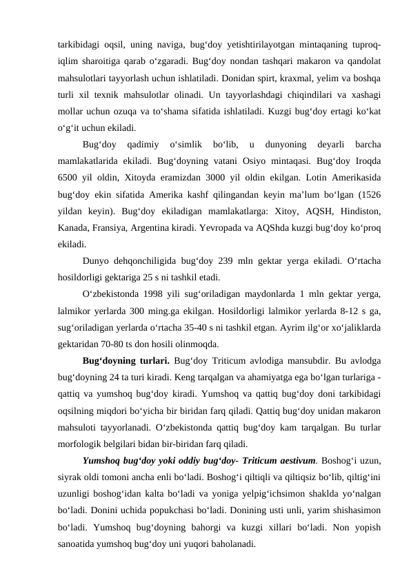 tarkibidagi oqsil, uning naviga, bug‘doy yetishtirilayotgan mintaqaning tuproq-
iqlim sharoitiga qarab o‘zgaradi. Bug‘doy nondan tashqari makaron va qandolat
mahsulotlari tayyorlash uchun ishlatiladi. Donidan spirt, kraxmal, yelim va boshqa
turli xil texnik mahsulotlar olinadi. Un tayyorlashdagi chiqindilari va xashagi
mollar uchun ozuqa va to‘shama sifatida ishlatiladi. Kuzgi bug‘doy ertagi ko‘kat
o‘g‘it uchun ekiladi. 
Bug‘doy  qadimiy  o‘simlik  bo‘lib,  u  dunyoning  deyarli  barcha
mamlakatlarida  ekiladi.  Bug‘doyning  vatani  Osiyo  mintaqasi.  Bug‘doy  Iroqda
6500 yil oldin, Xitoyda eramizdan 3000 yil oldin ekilgan. Lotin Amerikasida
bug‘doy ekin sifatida Amerika kashf qilingandan keyin ma’lum bo‘lgan (1526
yildan  keyin).  Bug‘doy  ekiladigan  mamlakatlarga:  Xitoy,  AQSH,  Hindiston,
Kanada, Fransiya, Argentina kiradi. Yevropada va AQShda kuzgi bug‘doy ko‘proq
ekiladi. 
Dunyo dehqonchiligida bug‘doy 239 mln gektar yerga ekiladi. O‘rtacha
hosildorligi gektariga 25 s ni tashkil etadi. 
O‘zbekistonda 1998 yili sug‘oriladigan maydonlarda 1 mln gektar yerga,
lalmikor yerlarda 300 ming.ga ekilgan. Hosildorligi lalmikor yerlarda 8-12 s ga,
sug‘oriladigan yerlarda o‘rtacha 35-40 s ni tashkil etgan. Ayrim ilg‘or xo‘jaliklarda
gektaridan 70-80 ts don hosili olinmoqda.
Bug‘doyning turlari.  Bug‘doy Triticum avlodiga mansubdir. Bu avlodga
bug‘doyning 24 ta turi kiradi. Keng tarqalgan va ahamiyatga ega bo‘lgan turlariga -
qattiq va yumshoq bug‘doy kiradi. Yumshoq va qattiq bug‘doy doni tarkibidagi
oqsilning miqdori bo‘yicha bir biridan farq qiladi. Qattiq bug‘doy unidan makaron
mahsuloti tayyorlanadi. O‘zbekistonda qattiq bug‘doy kam tarqalgan. Bu turlar
morfologik belgilari bidan bir-biridan farq qiladi. 
Yumshoq bug‘doy yoki oddiy bug‘doy- Triticum aestivum. Boshog‘i uzun,
siyrak oldi tomoni ancha enli bo‘ladi. Boshog‘i qiltiqli va qiltiqsiz bo‘lib, qiltig‘ini
uzunligi boshog‘idan kalta bo‘ladi va yoniga yelpig‘ichsimon shaklda yo‘nalgan
bo‘ladi. Donini uchida popukchasi bo‘ladi. Donining usti unli, yarim shishasimon
bo‘ladi.  Yumshoq  bug‘doyning  bahorgi  va  kuzgi  xillari  bo‘ladi.  Non  yopish
sanoatida yumshoq bug‘doy uni yuqori baholanadi. 
