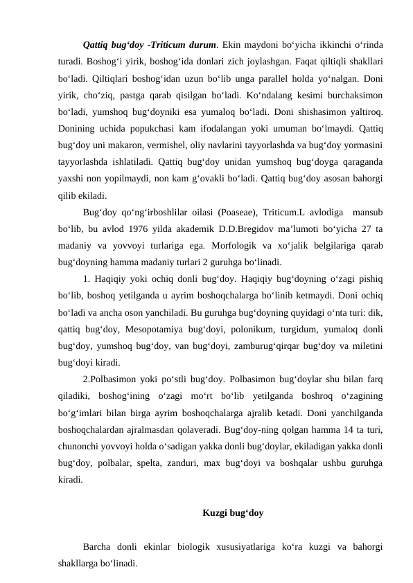 Qattiq bug‘doy -Triticum durum. Ekin maydoni bo‘yicha ikkinchi o‘rinda
turadi. Boshog‘i yirik, boshog‘ida donlari zich joylashgan. Faqat qiltiqli shakllari
bo‘ladi. Qiltiqlari boshog‘idan uzun bo‘lib unga parallel holda yo‘nalgan. Doni
yirik, cho‘ziq, pastga qarab qisilgan bo‘ladi. Ko‘ndalang kesimi burchaksimon
bo‘ladi, yumshoq bug‘doyniki esa yumaloq bo‘ladi. Doni shishasimon yaltiroq.
Donining uchida popukchasi kam ifodalangan yoki umuman bo‘lmaydi. Qattiq
bug‘doy uni makaron, vermishel, oliy navlarini tayyorlashda va bug‘doy yormasini
tayyorlashda ishlatiladi. Qattiq bug‘doy unidan yumshoq bug‘doyga qaraganda
yaxshi non yopilmaydi, non kam g‘ovakli bo‘ladi. Qattiq bug‘doy asosan bahorgi
qilib ekiladi. 
Bug‘doy qo‘ng‘irboshlilar oilasi (Poaseae), Triticum.L avlodiga  mansub
bo‘lib, bu avlod 1976 yilda akademik D.D.Bregidov ma’lumoti bo‘yicha 27 ta
madaniy  va  yovvoyi  turlariga  ega.  Morfologik  va xo‘jalik  belgilariga qarab
bug‘doyning hamma madaniy turlari 2 guruhga bo‘linadi.
1. Haqiqiy yoki ochiq donli bug‘doy. Haqiqiy bug‘doyning o‘zagi pishiq
bo‘lib, boshoq yetilganda u ayrim boshoqchalarga bo‘linib ketmaydi. Doni ochiq
bo‘ladi va ancha oson yanchiladi. Bu guruhga bug‘doyning quyidagi o‘nta turi: dik,
qattiq bug‘doy, Mesopotamiya  bug‘doyi, polonikum, turgidum, yumaloq donli
bug‘doy, yumshoq bug‘doy, van bug‘doyi, zamburug‘qirqar bug‘doy va miletini
bug‘doyi kiradi.
2.Polbasimon yoki po‘stli bug‘doy. Polbasimon bug‘doylar shu bilan farq
qiladiki,  boshog‘ining  o‘zagi  mo‘rt  bo‘lib  yetilganda  boshroq  o‘zagining
bo‘g‘imlari bilan birga ayrim boshoqchalarga ajralib ketadi. Doni yanchilganda
boshoqchalardan ajralmasdan qolaveradi. Bug‘doy-ning qolgan hamma 14 ta turi,
chunonchi yovvoyi holda o‘sadigan yakka donli bug‘doylar, ekiladigan yakka donli
bug‘doy, polbalar, spelta, zanduri, max bug‘doyi va boshqalar ushbu guruhga
kiradi.
Kuzgi bug‘doy
Barcha  donli  ekinlar  biologik  xususiyatlariga  ko‘ra  kuzgi  va  bahorgi
shakllarga bo‘linadi. 

