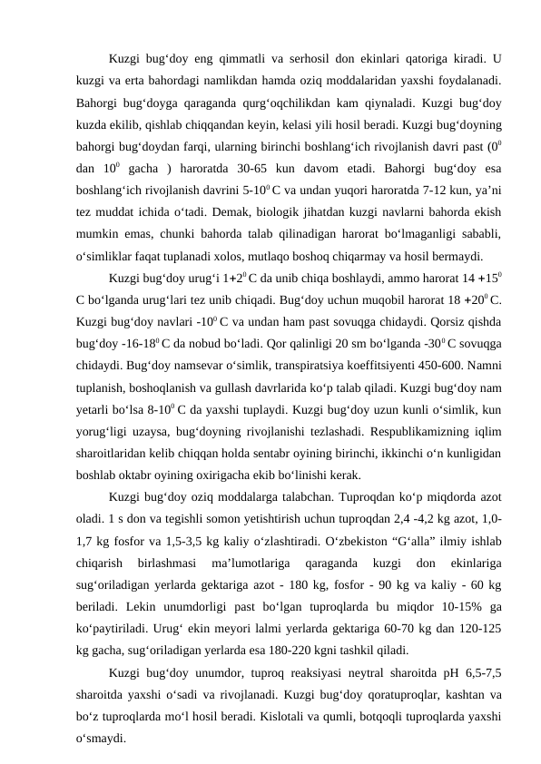 Kuzgi bug‘doy eng qimmatli va serhosil don ekinlari qatoriga kiradi. U
kuzgi va erta bahordagi namlikdan hamda oziq moddalaridan yaxshi foydalanadi.
Bahorgi bug‘doyga qaraganda qurg‘oqchilikdan kam qiynaladi. Kuzgi bug‘doy
kuzda ekilib, qishlab chiqqandan keyin, kelasi yili hosil beradi. Kuzgi bug‘doyning
bahorgi bug‘doydan farqi, ularning birinchi boshlang‘ich rivojlanish davri past (00
dan  100 gacha  )  haroratda 30-65  kun  davom  etadi.  Bahorgi  bug‘doy  esa
boshlang‘ich rivojlanish davrini 5-100 C va undan yuqori haroratda 7-12 kun, ya’ni
tez muddat ichida o‘tadi. Demak, biologik jihatdan kuzgi navlarni bahorda ekish
mumkin emas, chunki bahorda talab qilinadigan harorat bo‘lmaganligi sababli,
o‘simliklar faqat tuplanadi xolos, mutlaqo boshoq chiqarmay va hosil bermaydi.
Kuzgi bug‘doy urug‘i 120 C da unib chiqa boshlaydi, ammo harorat 14 150
C bo‘lganda urug‘lari tez unib chiqadi. Bug‘doy uchun muqobil harorat 18 200 C.
Kuzgi bug‘doy navlari -100 C va undan ham past sovuqga chidaydi. Qorsiz qishda
bug‘doy -16-180 C da nobud bo‘ladi. Qor qalinligi 20 sm bo‘lganda -300 C sovuqga
chidaydi. Bug‘doy namsevar o‘simlik, transpiratsiya koeffitsiyenti 450-600. Namni
tuplanish, boshoqlanish va gullash davrlarida ko‘p talab qiladi. Kuzgi bug‘doy nam
yetarli bo‘lsa 8-100 C da yaxshi tuplaydi. Kuzgi bug‘doy uzun kunli o‘simlik, kun
yorug‘ligi uzaysa, bug‘doyning rivojlanishi tezlashadi. Respublikamizning iqlim
sharoitlaridan kelib chiqqan holda sentabr oyining birinchi, ikkinchi o‘n kunligidan
boshlab oktabr oyining oxirigacha ekib bo‘linishi kerak. 
Kuzgi bug‘doy oziq moddalarga talabchan. Tuproqdan ko‘p miqdorda azot
oladi. 1 s don va tegishli somon yetishtirish uchun tuproqdan 2,4 -4,2 kg azot, 1,0-
1,7 kg fosfor va 1,5-3,5 kg kaliy o‘zlashtiradi. O‘zbekiston “G‘alla” ilmiy ishlab
chiqarish  birlashmasi  ma’lumotlariga  qaraganda  kuzgi  don  ekinlariga
sug‘oriladigan yerlarda gektariga azot - 180 kg, fosfor - 90 kg va kaliy - 60 kg
beriladi.  Lekin  unumdorligi  past  bo‘lgan  tuproqlarda bu  miqdor  10-15%  ga
ko‘paytiriladi. Urug‘ ekin meyori lalmi yerlarda gektariga 60-70 kg dan 120-125
kg gacha, sug‘oriladigan yerlarda esa 180-220 kgni tashkil qiladi. 
Kuzgi bug‘doy unumdor, tuproq reaksiyasi neytral sharoitda pH 6,5-7,5
sharoitda yaxshi o‘sadi va rivojlanadi. Kuzgi bug‘doy qoratuproqlar, kashtan va
bo‘z tuproqlarda mo‘l hosil beradi. Kislotali va qumli, botqoqli tuproqlarda yaxshi
o‘smaydi. 
