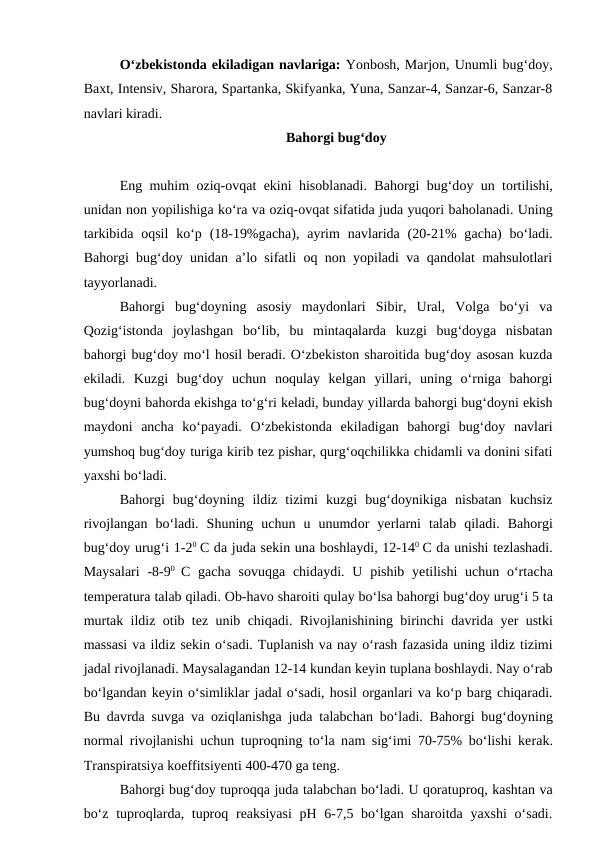 O‘zbekistonda ekiladigan navlariga: Yonbosh, Marjon, Unumli bug‘doy,
Baxt, Intensiv, Sharora, Spartanka, Skifyanka, Yuna, Sanzar-4, Sanzar-6, Sanzar-8
navlari kiradi. 
Bahorgi bug‘doy
Eng muhim  oziq-ovqat ekini hisoblanadi. Bahorgi bug‘doy un tortilishi,
unidan non yopilishiga ko‘ra va oziq-ovqat sifatida juda yuqori baholanadi. Uning
tarkibida oqsil  ko‘p (18-19%gacha),  ayrim  navlarida (20-21%  gacha)  bo‘ladi.
Bahorgi bug‘doy unidan a’lo sifatli oq non yopiladi va qandolat mahsulotlari
tayyorlanadi. 
Bahorgi  bug‘doyning  asosiy  maydonlari  Sibir,  Ural,  Volga  bo‘yi  va
Qozig‘istonda  joylashgan  bo‘lib,  bu  mintaqalarda  kuzgi  bug‘doyga  nisbatan
bahorgi bug‘doy mo‘l hosil beradi. O‘zbekiston sharoitida bug‘doy asosan kuzda
ekiladi.  Kuzgi  bug‘doy  uchun  noqulay  kelgan  yillari,  uning  o‘rniga  bahorgi
bug‘doyni bahorda ekishga to‘g‘ri keladi, bunday yillarda bahorgi bug‘doyni ekish
maydoni  ancha  ko‘payadi.  O‘zbekistonda  ekiladigan  bahorgi  bug‘doy  navlari
yumshoq bug‘doy turiga kirib tez pishar, qurg‘oqchilikka chidamli va donini sifati
yaxshi bo‘ladi. 
Bahorgi  bug‘doyning  ildiz  tizimi  kuzgi  bug‘doynikiga  nisbatan  kuchsiz
rivojlangan  bo‘ladi.  Shuning  uchun  u  unumdor  yerlarni  talab  qiladi.  Bahorgi
bug‘doy urug‘i 1-20 C da juda sekin una boshlaydi, 12-140 C da unishi tezlashadi.
Maysalari  -8-90  C gacha sovuqga chidaydi. U pishib yetilishi  uchun  o‘rtacha
temperatura talab qiladi. Ob-havo sharoiti qulay bo‘lsa bahorgi bug‘doy urug‘i 5 ta
murtak ildiz  otib tez unib chiqadi. Rivojlanishining birinchi davrida yer ustki
massasi va ildiz sekin o‘sadi. Tuplanish va nay o‘rash fazasida uning ildiz tizimi
jadal rivojlanadi. Maysalagandan 12-14 kundan keyin tuplana boshlaydi. Nay o‘rab
bo‘lgandan keyin o‘simliklar jadal o‘sadi, hosil organlari va ko‘p barg chiqaradi.
Bu davrda suvga va oziqlanishga juda talabchan bo‘ladi. Bahorgi bug‘doyning
normal rivojlanishi uchun tuproqning to‘la nam sig‘imi 70-75% bo‘lishi kerak.
Transpiratsiya koeffitsiyenti 400-470 ga teng. 
Bahorgi bug‘doy tuproqqa juda talabchan bo‘ladi. U qoratuproq, kashtan va
bo‘z tuproqlarda, tuproq reaksiyasi  pH 6-7,5 bo‘lgan sharoitda yaxshi  o‘sadi.
