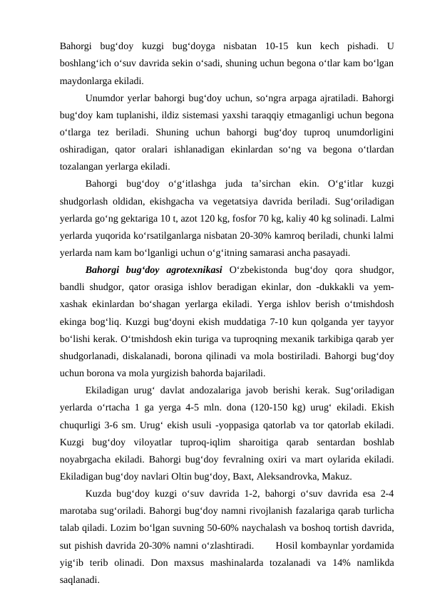 Bahorgi  bug‘doy  kuzgi  bug‘doyga nisbatan  10-15  kun  kech  pishadi.  U
boshlang‘ich o‘suv davrida sekin o‘sadi, shuning uchun begona o‘tlar kam bo‘lgan
maydonlarga ekiladi. 
Unumdor yerlar bahorgi bug‘doy uchun, so‘ngra arpaga ajratiladi. Bahorgi
bug‘doy kam tuplanishi, ildiz sistemasi yaxshi taraqqiy etmaganligi uchun begona
o‘tlarga  tez  beriladi.  Shuning  uchun  bahorgi  bug‘doy  tuproq  unumdorligini
oshiradigan,  qator  oralari  ishlanadigan  ekinlardan  so‘ng  va  begona  o‘tlardan
tozalangan yerlarga ekiladi. 
Bahorgi  bug‘doy  o‘g‘itlashga juda ta’sirchan  ekin.  O‘g‘itlar  kuzgi
shudgorlash  oldidan, ekishgacha va vegetatsiya davrida beriladi. Sug‘oriladigan
yerlarda go‘ng gektariga 10 t, azot 120 kg, fosfor 70 kg, kaliy 40 kg solinadi. Lalmi
yerlarda yuqorida ko‘rsatilganlarga nisbatan 20-30% kamroq beriladi, chunki lalmi
yerlarda nam kam bo‘lganligi uchun o‘g‘itning samarasi ancha pasayadi.
Bahorgi  bug‘doy  agrotexnikasi O‘zbekistonda  bug‘doy  qora  shudgor,
bandli shudgor, qator orasiga ishlov beradigan ekinlar, don -dukkakli va yem-
xashak ekinlardan bo‘shagan yerlarga ekiladi. Yerga ishlov berish o‘tmishdosh
ekinga bog‘liq. Kuzgi bug‘doyni ekish muddatiga 7-10 kun qolganda yer tayyor
bo‘lishi kerak. O‘tmishdosh ekin turiga va tuproqning mexanik tarkibiga qarab yer
shudgorlanadi, diskalanadi, borona qilinadi va mola bostiriladi. Bahorgi bug‘doy
uchun borona va mola yurgizish bahorda bajariladi. 
Ekiladigan urug‘ davlat  andozalariga javob berishi kerak. Sug‘oriladigan
yerlarda o‘rtacha 1 ga yerga 4-5 mln. dona (120-150 kg) urug‘ ekiladi. Ekish
chuqurligi 3-6 sm. Urug‘ ekish usuli -yoppasiga qatorlab va tor qatorlab ekiladi.
Kuzgi  bug‘doy  viloyatlar  tuproq-iqlim  sharoitiga qarab  sentardan  boshlab
noyabrgacha ekiladi. Bahorgi bug‘doy fevralning oxiri va mart oylarida ekiladi.
Ekiladigan bug‘doy navlari Oltin bug‘doy, Baxt, Aleksandrovka, Makuz.
Kuzda bug‘doy kuzgi o‘suv davrida 1-2, bahorgi o‘suv davrida esa 2-4
marotaba sug‘oriladi. Bahorgi bug‘doy namni rivojlanish fazalariga qarab turlicha
talab qiladi. Lozim bo‘lgan suvning 50-60% naychalash va boshoq tortish davrida,
sut pishish davrida 20-30% namni o‘zlashtiradi.       Hosil kombaynlar yordamida
yig‘ib  terib  olinadi.  Don  maxsus  mashinalarda tozalanadi  va 14%  namlikda
saqlanadi.
