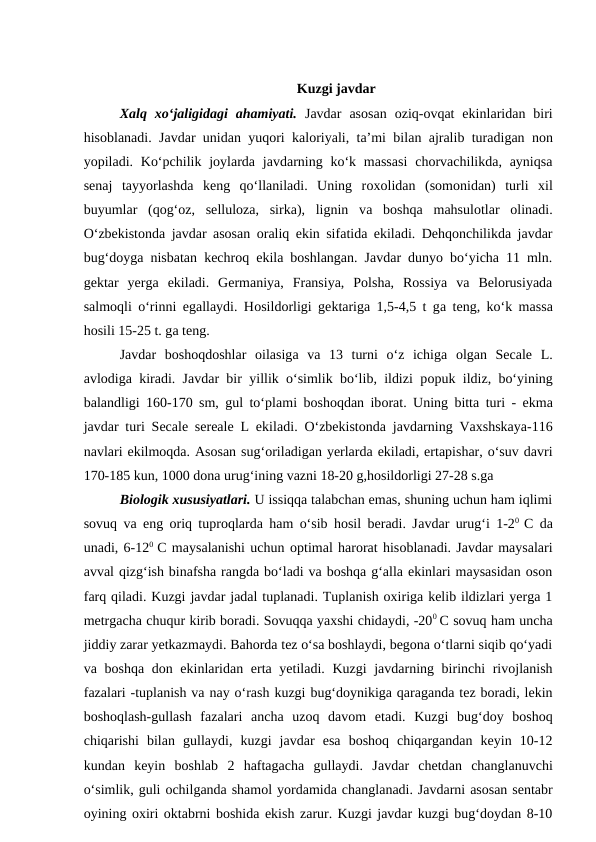 Kuzgi javdar
Xalq  xo‘jaligidagi  ahamiyati. Javdar  asosan  oziq-ovqat  ekinlaridan  biri
hisoblanadi. Javdar unidan yuqori kaloriyali, ta’mi bilan  ajralib turadigan non
yopiladi. Ko‘pchilik  joylarda  javdarning ko‘k  massasi  chorvachilikda,  ayniqsa
senaj  tayyorlashda  keng  qo‘llaniladi.  Uning  roxolidan  (somonidan)  turli  xil
buyumlar  (qog‘oz,  selluloza,  sirka),  lignin  va boshqa mahsulotlar  olinadi.
O‘zbekistonda javdar asosan oraliq ekin sifatida ekiladi. Dehqonchilikda javdar
bug‘doyga nisbatan kechroq ekila boshlangan. Javdar dunyo bo‘yicha 11 mln.
gektar  yerga  ekiladi.  Germaniya,  Fransiya,  Polsha,  Rossiya  va  Belorusiyada
salmoqli o‘rinni egallaydi. Hosildorligi gektariga 1,5-4,5 t ga teng, ko‘k massa
hosili 15-25 t. ga teng. 
Javdar  boshoqdoshlar  oilasiga va 13  turni  o‘z  ichiga olgan  Secale  L.
avlodiga kiradi. Javdar bir yillik o‘simlik bo‘lib, ildizi popuk ildiz, bo‘yining
balandligi 160-170 sm, gul to‘plami boshoqdan iborat. Uning bitta turi - ekma
javdar turi Secale sereale L ekiladi. O‘zbekistonda javdarning Vaxshskaya-116
navlari ekilmoqda. Asosan sug‘oriladigan yerlarda ekiladi, ertapishar, o‘suv davri
170-185 kun, 1000 dona urug‘ining vazni 18-20 g,hosildorligi 27-28 s.ga
Biologik xususiyatlari. U issiqqa talabchan emas, shuning uchun ham iqlimi
sovuq va eng oriq tuproqlarda ham o‘sib hosil beradi. Javdar urug‘i 1-20  C da
unadi, 6-120  C maysalanishi uchun optimal harorat hisoblanadi. Javdar maysalari
avval qizg‘ish binafsha rangda bo‘ladi va boshqa g‘alla ekinlari maysasidan oson
farq qiladi. Kuzgi javdar jadal tuplanadi. Tuplanish oxiriga kelib ildizlari yerga 1
metrgacha chuqur kirib boradi. Sovuqqa yaxshi chidaydi, -200 C sovuq ham uncha
jiddiy zarar yetkazmaydi. Bahorda tez o‘sa boshlaydi, begona o‘tlarni siqib qo‘yadi
va boshqa don ekinlaridan erta yetiladi. Kuzgi  javdarning birinchi rivojlanish
fazalari -tuplanish va nay o‘rash kuzgi bug‘doynikiga qaraganda tez boradi, lekin
boshoqlash-gullash  fazalari  ancha  uzoq  davom  etadi.  Kuzgi  bug‘doy  boshoq
chiqarishi  bilan  gullaydi,  kuzgi  javdar  esa  boshoq  chiqargandan  keyin  10-12
kundan  keyin  boshlab  2  haftagacha  gullaydi.  Javdar  chetdan  changlanuvchi
o‘simlik, guli ochilganda shamol yordamida changlanadi. Javdarni asosan sentabr
oyining oxiri oktabrni boshida ekish zarur. Kuzgi javdar kuzgi bug‘doydan 8-10

