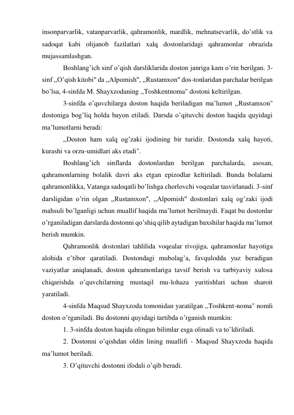  
 
insonparvarlik, vatanparvarlik, qahramonlik, mardlik, mehnatsevarlik, do’stlik va 
sadoqat kabi olijanob fazilatlari xalq dostonlaridagi qahramonlar obrazida 
mujassamlashgan. 
Boshlang’ich sinf o’qish darsliklarida doston janriga kam o’rin berilgan. 3-
sinf ,,O’qish kitobi" da ,,Alpomish", ,,Rustamxon" dos-tonlaridan parchalar berilgan 
bo’lsa, 4-sinfda M. Shayxzodaning ,,Toshkentnoma" dostoni keltirilgan. 
3-sinfda o’quvchilarga doston haqida beriladigan ma’lumot ,,Rustamxon" 
dostoniga bog’liq holda bayon etiladi. Darsda o’qituvchi doston haqida quyidagi 
ma’lumotlarni beradi: 
,,Doston ham xalq og’zaki ijodining bir turidir. Dostonda xalq hayoti, 
kurashi va orzu-umidlari aks etadi". 
Boshlang’ich sinflarda dostonlardan berilgan parchalarda, asosan, 
qahramonlarning bolalik davri aks etgan epizodlar keltiriladi. Bunda bolalarni 
qahramonlikka, Vatanga sadoqatli bo’lishga chorlovchi voqealar tasvirlanadi. 3-sinf 
darsligidan o’rin olgan ,,Rustamxon", ,,Alpomish" dostonlari xalq og’zaki ijodi 
mahsuli bo’lganligi uchun muallif haqida ma’lumot berilmaydi. Faqat bu dostonlar 
o’rganiladigan darslarda dostonni qo’shiq qilib aytadigan baxshilar haqida ma’lumot 
berish mumkin. 
Qahramonlik dostonlari tahlilida voqealar rivojiga, qahramonlar hayotiga 
alohida e’tibor qaratiladi. Dostondagi mubolag’a, favqulodda yuz beradigan 
vaziyatlar aniqlanadi, doston qahramonlariga tavsif berish va tarbiyaviy xulosa 
chiqarishda o’quvchilarning mustaqil mu-lohaza yuritishlari uchun sharoit 
yaratiladi. 
4-sinfda Maqsud Shayxzoda tomonidan yaratilgan ,,Toshkent-noma" nomli 
doston o’rganiladi. Bu dostonni quyidagi tartibda o’rganish mumkin: 
1. 3-sinfda doston haqida olingan bilimlar esga olinadi va to’ldiriladi. 
2. Dostonni o’qishdan oldin lining muallifi - Maqsud Shayxzoda haqida 
ma’lumot beriladi. 
3. O’qituvchi dostonni ifodali o’qib beradi. 
