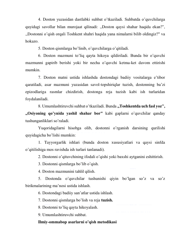  
 
4. Doston yuzasidan dastlabki suhbat o’tkaziladi. Suhbatda o’quvchilarga 
quyidagi savollar bilan murojaat qilinadi: ,,Doston qaysi shahar haqida ekan?", 
,,Dostonni o’qish orqali Toshkent shahri haqida yana nimalarni bilib oldingiz?" va 
hokazo. 
5. Doston qismlarga bo’linib, o’quvchilarga o’qitiladi. 
6. Doston mazmuni to’liq qayta hikoya qildiriladi. Bunda bir o’quvchi 
mazmunni gapirib berishi yoki bir necha o’quvchi ketma-ket davom ettirishi 
mumkin. 
7. Doston matni ustida ishlashda dostondagi badiiy vositalarga e’tibor 
qaratiladi, asar mazmuni yuzasidan savol-topshiriqlar tuzish, dostonning ba’zi 
epizodlariga rasmlar chizdirish, dostonga reja tuzish kabi ish turlaridan 
foydalaniladi. 
8. Umumlashtiruvchi suhbat o’tkaziladi. Bunda ,,Toshkentda uch fasl yoz", 
,,Osiyoning qo’ynida yashil shahar bor" kabi gaplarni o’quvchilar qanday 
tushunganliklari so’raladi. 
Yuqoridagilarni hisobga olib, dostonni o’rganish darsining qurilishi 
quyidagicha bo’lishi mumkin: 
1. Tayyorgarlik ishlari (bunda doston xususiyatlari va qaysi sinfda 
o’qitilishiga mos ravishda ish turlari tanlanadi). 
2. Dostonni o’qituvchining ifodali o’qishi yoki baxshi aytganini eshittirish. 
3. Dostonni qismlarga bo’lib o’qish. 
4. Doston mazmunini tahlil qilish. 
5. Dostonda o’quvchilar tushunishi qiyin bo’lgan so’z va so’z 
birikmalarining ma’nosi ustida ishlash. 
6. Dostondagi badiiy san’atlar ustida ishlash. 
7. Dostonni qismlarga bo’lish va reja tuzish. 
8. Dostonni to’liq qayta hikoyalash. 
9. Umumlashtiruvchi suhbat. 
Ilmiy-ommabop asarlarni o’qish metodikasi 
