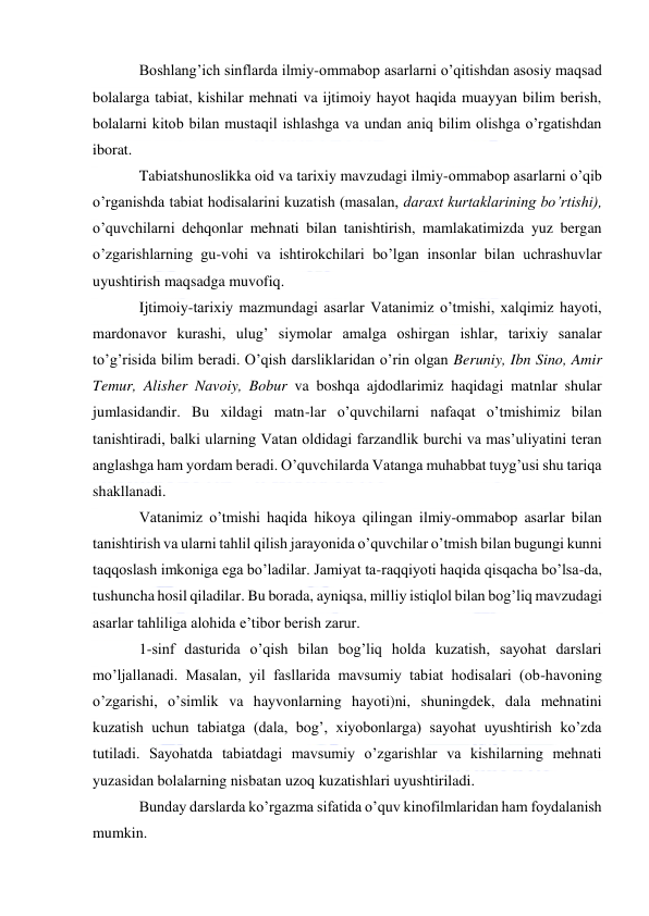  
 
Boshlang’ich sinflarda ilmiy-ommabop asarlarni o’qitishdan asosiy maqsad 
bolalarga tabiat, kishilar mehnati va ijtimoiy hayot haqida muayyan bilim berish, 
bolalarni kitob bilan mustaqil ishlashga va undan aniq bilim olishga o’rgatishdan 
iborat. 
Tabiatshunoslikka oid va tarixiy mavzudagi ilmiy-ommabop asarlarni o’qib 
o’rganishda tabiat hodisalarini kuzatish (masalan, daraxt kurtaklarining bo’rtishi), 
o’quvchilarni dehqonlar mehnati bilan tanishtirish, mamlakatimizda yuz bergan 
o’zgarishlarning gu-vohi va ishtirokchilari bo’lgan insonlar bilan uchrashuvlar 
uyushtirish maqsadga muvofiq. 
Ijtimoiy-tarixiy mazmundagi asarlar Vatanimiz o’tmishi, xalqimiz hayoti, 
mardonavor kurashi, ulug’ siymolar amalga oshirgan ishlar, tarixiy sanalar 
to’g’risida bilim beradi. O’qish darsliklaridan o’rin olgan Beruniy, Ibn Sino, Amir 
Temur, Alisher Navoiy, Bobur va boshqa ajdodlarimiz haqidagi matnlar shular 
jumlasidandir. Bu xildagi matn-lar o’quvchilarni nafaqat o’tmishimiz bilan 
tanishtiradi, balki ularning Vatan oldidagi farzandlik burchi va mas’uliyatini teran 
anglashga ham yordam beradi. O’quvchilarda Vatanga muhabbat tuyg’usi shu tariqa 
shakllanadi. 
Vatanimiz o’tmishi haqida hikoya qilingan ilmiy-ommabop asarlar bilan 
tanishtirish va ularni tahlil qilish jarayonida o’quvchilar o’tmish bilan bugungi kunni 
taqqoslash imkoniga ega bo’ladilar. Jamiyat ta-raqqiyoti haqida qisqacha bo’lsa-da, 
tushuncha hosil qiladilar. Bu borada, ayniqsa, milliy istiqlol bilan bog’liq mavzudagi 
asarlar tahliliga alohida e’tibor berish zarur. 
1-sinf dasturida o’qish bilan bog’liq holda kuzatish, sayohat darslari 
mo’ljallanadi. Masalan, yil fasllarida mavsumiy tabiat hodisalari (ob-havoning 
o’zgarishi, o’simlik va hayvonlarning hayoti)ni, shuningdek, dala mehnatini 
kuzatish uchun tabiatga (dala, bog’, xiyobonlarga) sayohat uyushtirish ko’zda 
tutiladi. Sayohatda tabiatdagi mavsumiy o’zgarishlar va kishilarning mehnati 
yuzasidan bolalarning nisbatan uzoq kuzatishlari uyushtiriladi. 
Bunday darslarda ko’rgazma sifatida o’quv kinofilmlaridan ham foydalanish 
mumkin. 
