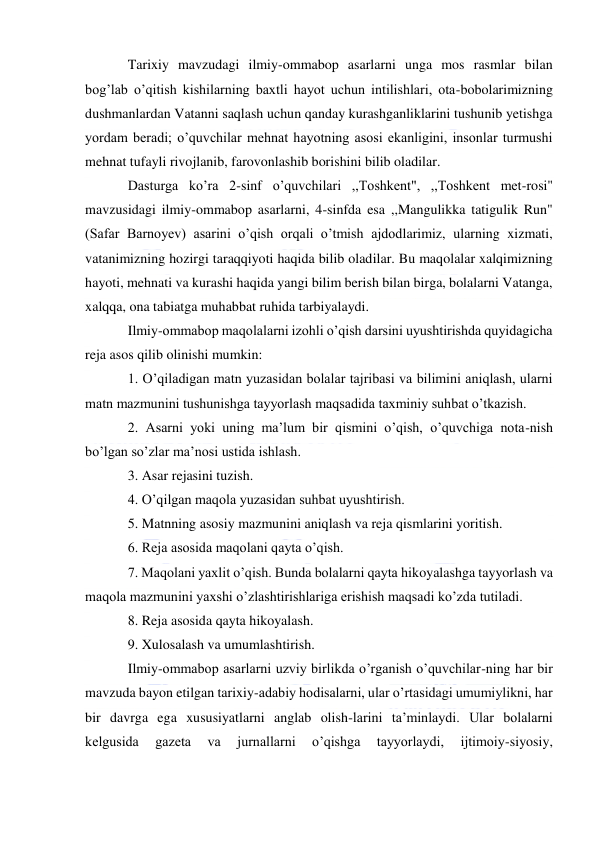  
 
Tarixiy mavzudagi ilmiy-ommabop asarlarni unga mos rasmlar bilan 
bog’lab o’qitish kishilarning baxtli hayot uchun intilishlari, ota-bobolarimizning 
dushmanlardan Vatanni saqlash uchun qanday kurashganliklarini tushunib yetishga 
yordam beradi; o’quvchilar mehnat hayotning asosi ekanligini, insonlar turmushi 
mehnat tufayli rivojlanib, farovonlashib borishini bilib oladilar. 
Dasturga ko’ra 2-sinf o’quvchilari ,,Toshkent", ,,Toshkent met-rosi" 
mavzusidagi ilmiy-ommabop asarlarni, 4-sinfda esa ,,Mangulikka tatigulik Run" 
(Safar Barnoyev) asarini o’qish orqali o’tmish ajdodlarimiz, ularning xizmati, 
vatanimizning hozirgi taraqqiyoti haqida bilib oladilar. Bu maqolalar xalqimizning 
hayoti, mehnati va kurashi haqida yangi bilim berish bilan birga, bolalarni Vatanga, 
xalqqa, ona tabiatga muhabbat ruhida tarbiyalaydi. 
Ilmiy-ommabop maqolalarni izohli o’qish darsini uyushtirishda quyidagicha 
reja asos qilib olinishi mumkin: 
1. O’qiladigan matn yuzasidan bolalar tajribasi va bilimini aniqlash, ularni 
matn mazmunini tushunishga tayyorlash maqsadida taxminiy suhbat o’tkazish. 
2. Asarni yoki uning ma’lum bir qismini o’qish, o’quvchiga nota-nish 
bo’lgan so’zlar ma’nosi ustida ishlash. 
3. Asar rejasini tuzish. 
4. O’qilgan maqola yuzasidan suhbat uyushtirish. 
5. Matnning asosiy mazmunini aniqlash va reja qismlarini yoritish. 
6. Reja asosida maqolani qayta o’qish. 
7. Maqolani yaxlit o’qish. Bunda bolalarni qayta hikoyalashga tayyorlash va 
maqola mazmunini yaxshi o’zlashtirishlariga erishish maqsadi ko’zda tutiladi. 
8. Reja asosida qayta hikoyalash. 
9. Xulosalash va umumlashtirish. 
Ilmiy-ommabop asarlarni uzviy birlikda o’rganish o’quvchilar-ning har bir 
mavzuda bayon etilgan tarixiy-adabiy hodisalarni, ular o’rtasidagi umumiylikni, har 
bir davrga ega xususiyatlarni anglab olish-larini ta’minlaydi. Ular bolalarni 
kelgusida 
gazeta 
va 
jurnallarni 
o’qishga 
tayyorlaydi, 
ijtimoiy-siyosiy, 
